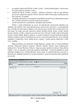 •      po zapnutí zapalování (ON) & vozidlo v klidu - vyslán kontrolní paket v nastaveném
       časovém intervalu (typicky 2 min.),
•      zapalování ON & vozidlo v pohybu - polohová informace vždy po ujetí předem
       nastavené vzdálenosti (typicky 150 m) nebo při změně směru jízdy o přednastavený
       úhel (typicky 10 stupňů),
•      umožňuje optimalizovat zaznamenávání podrobností ujeté trasy a objem přenesených
       dat. Všechny parametry je možné nastavit při instalaci,
•      systém umí pracovat s paušálními i předplacenými kartami.
       Polohy vozidel přicházející na server od jednotlivých sledovacích jednotek jsou
ukládány do databází, kam mají přístup pouze autorizovaní uživatelé a to pochopitelně
tak, že každý uživatel mapové aplikace smí sledovat pouze polohu těch vozidel, které sám
provozuje. Na mapě jsou pak zobrazeny jednak aktuální polohy těchto vozidel, jednak
historie pohybu vozidla v zadaném časovém intervalu. Uživatel si může zobrazit též knihu
jízd pro zadané období. Mapová aplikace ve spojení s představovaným hardwarem dokáže
odlišnou značkou zobrazit i aktuální pracovní stav a též celou jejich historii. To je výhodné
například u dispečinku, který sleduje provoz sypačů v terénu (posyp, pluhování a další
stavy vozidla).
       Mapová aplikace pro sledování vozidel MapLog vyžaduje, aby ve Vašem prohlížeči
internetu (Microsoft Internet Explorer, Mozilla, Mozilla Firefox) byla nainstalována
podpora Java Virtual Machine. Pokud se mapa po jejím spuštění nezobrazí, bude příčina
zřejmě v tom, že operační systém tuto podporu neobsahuje. V takovém případě je nutné
potřebnou podporu Java Virtual Machine získat (např. ze stránek http://java.sun.com) a
doinstalovat, případně (pokud ji již systém obsahuje) v nastavení internetového prohlížeče
jen povolit.




                                   Obr. 1: Úvodní stránka

                                           204
 