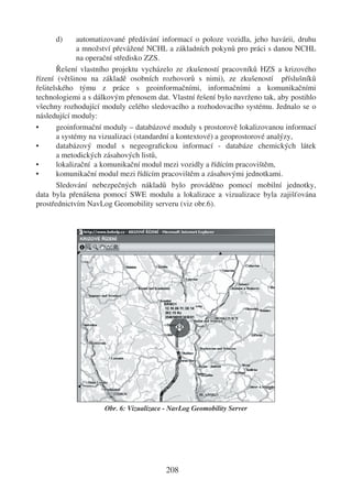 d)      automatizované předávání informací o poloze vozidla, jeho havárii, druhu
              a množství převážené NCHL a základních pokynů pro práci s danou NCHL
              na operační středisko ZZS.
       Řešení vlastního projektu vycházelo ze zkušeností pracovníků HZS a krizového
řízení (většinou na základě osobních rozhovorů s nimi), ze zkušeností příslušníků
řešitelského týmu z práce s geoinformačními, informačními a komunikačními
technologiemi a s dálkovým přenosem dat. Vlastní řešení bylo navrženo tak, aby postihlo
všechny rozhodující moduly celého sledovacího a rozhodovacího systému. Jednalo se o
následující moduly:
•      geoinformační moduly – databázové moduly s prostorově lokalizovanou informací
       a systémy na vizualizaci (standardní a kontextové) a geoprostorové analýzy,
•      databázový modul s negeograﬁckou informací - databáze chemických látek
       a metodických zásahových listů,
•      lokalizační a komunikační modul mezi vozidly a řídícím pracovištěm,
•      komunikační modul mezi řídícím pracovištěm a zásahovými jednotkami.
       Sledování nebezpečných nákladů bylo prováděno pomocí mobilní jednotky,
data byla přenášena pomocí SWE modulu a lokalizace a vizualizace byla zajišťována
prostřednictvím NavLog Geomobility serveru (viz obr.6).




                     Obr. 6: Vizualizace - NavLog Geomobility Server




                                         208
 