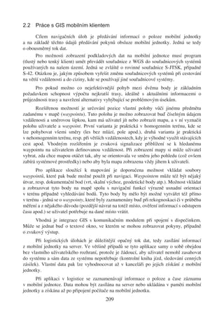 2.2 Práce s GIS mobilním klientem

       Cílem navigačních úloh je předávání informací o poloze mobilní jednotky
a na základě těchto údajů předávání pokynů obsluze mobilní jednotky. Jedná se tedy
o obousměrný tok dat.
       Pro možnosti zobrazení podkladových dat na mobilní jednotce musí program
(tlustý nebo tenký klient) umět převádět souřadnice z WGS do souřadnicových systémů
používaných na našem území. Jedná se zvláště o rovinné souřadnice S-JTSK, případně
S-42. Otázkou je, jakým způsobem vyřešit změnu souřadnicových systémů při cestování
na větší vzdálenosti a do ciziny, kde se používají jiné souřadnicové systémy.
      Pro pokud možno co nejefektivnější pohyb mezi dvěma body je základním
požadavkem schopnost výpočtu nejkratší trasy, ideálně s aktuálními informacemi o
průjezdnosti trasy a navržení alternativy vyhýbající se problémovým úsekům.
       Rozšířenou možností je určování pozice vlastní polohy vůči jinému předmětu
zadanému v mapě (waypointu). Tuto polohu je možno zobrazovat buď číselným údajem
vzdálenosti a směrovou šipkou, kam má uživatel jít nebo zobrazit mapu, a v ní vyznačit
polohu uživatele a waypoint. První varianta je praktická v homogenním terénu, kde se
lze pohybovat všemi směry (les bez mlází, pole apod.), druhá varianta je praktická
v nehomogenním terénu, resp. při větších vzdálenostech, kdy je výhodné využít stávajících
cest apod. Vhodným rozšířením je zvuková signalizace přiblížení se k hledanému
waypointu na uživatelem deﬁnovanou vzdálenost. Při zobrazení mapy si může uživatel
vybrat, zda chce mapou otáčet tak, aby se orientovala ve směru jeho pohledu (což ovšem
zabírá systémové prostředky) nebo aby byla mapa zobrazena vždy jihem k uživateli.
       Pro aplikace sloužící k mapování je doporučena možnost vkládat soubory
waypointů, které pak bude možné použít při navigaci. Waypointem může též být nějaký
útvar, resp. dokumentační bod (vrt, skalní výchoz, geodetické body atp.). Možnost vkládat
a zobrazovat tyto body na mapě spolu s navigační funkcí výrazně usnadní orientaci
v terénu případně vyhledávání bodů. Tyto body by mělo být možné vytvářet též přímo
v terénu - jedná se o waypointy, které byly zaznamenány buď při rekognoskaci či v průběhu
měření a z nějakého důvodu (pozdější návrat na totéž místo, ověření informací s odstupem
času apod.) se uživatel potřebuje na dané místo vrátit.
      Vhodná je integrace GIS s komunikačním modulem při spojení s dispečinkem.
Může se jednat buď o textové okno, ve kterém se mohou zobrazovat pokyny, případně
o zvukový výstup.
       Při logistických úlohách je důležitější opačný tok dat, tedy zasílání informací
z mobilní jednotky na server. Ve většině případů se tyto aplikace samy o sobě obejdou
bez vlastního uživatelského rozhraní, protože je žádoucí, aby uživatel nemohl zasahovat
do systému a sám data ze systému nepotřebuje (kontrolní kniha jízd, sledování cenných
zásilek). Vlastní data pak lze vyhodnocovat až v kanceláři po jejich získání z mobilní
jednotky.
      Při aplikaci v logistice se zaznamenávají informace o poloze a čase záznamu
v mobilní jednotce. Data mohou být zasílána na server nebo ukládána v paměti mobilní
jednotky a získána až po připojení počítače na mobilní jednotku.
                                         209
 
