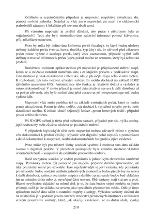 Zvláštním a nejnáročnějším případem je mapování, respektive aktualizace dat,
pomocí mobilní jednotky. Nejedná se však jen o mapování, ale např. i o elektronické
podrobnější záznamy k lokalitám při rozvozu zboží apod.
       Při vlastním mapování je zvláště důležité, aby práce s přístrojem byla co
nejjednodušší. Tedy aby bylo minimalizováno zadávání informací pomocí klávesnice,
příp. několikeré nastavení.
       Proto by měla být deﬁnována knihovna prvků (katalog), ve které budou uloženy
atributy každého prvku (vrstva, barva, tloušťka, typ čáry) tak, že uživatel před zákresem
prvku pouze vybere z katalogu prvek, který chce zaznamenat, případně vyplní další
atributy a textové informace k prvku (opět, pokud možno ze seznamu, který byl deﬁnován
předem).
       Rozšířenou možností aplikovatelnou při mapování je přizpůsobení měření mapě.
Jedná se o možnost ztotožnit naměřená data s existujícím prvkem v podkladové mapě.
Tato možnost je však diskutabilní z hlediska, zda je přesnější mapa nebo vlastní měření.
K rozhodnutí, zda tuto možnost uživateli nabízet, by mohlo docházet na základě PDOP
zjištěného aparaturou GPS. Automatizace této funkce je relativně složitá a výsledek je
nutno překontrolovat. V tomto případě je nutné data předávat serveru k další distribuci až
na pokyn uživatele, aby bylo možné data ještě zpracovat při postprocessingu než budou
vydána dále.
      Mapování však může probíhat též na základě existujících prvků, které se budou
pouze aktualizovat. Potom je třeba rozlišit, zda dochází k vytváření nového prvku nebo
aktualizaci starého. K editaci slouží nejčastěji funkce „posun lomových bodů“, případně
posun celého elementu.
       Při 3D GPS měření je třeba před měřením nastavit, případně potvrdit, výšku antény,
jejíž hodnota by měla zůstávat uložená po posledním měření.
       V případech logistických úloh nebo mapování mohou uživatelé přímo v systému
vést dokumentaci k předání zásilky, případně vést digitální polní zápisník s poznámkami
a další dokumentaci k mapování, tvorbě dokumentačních fotograﬁí a jejich evidenci.
       Proto může být pro některé úlohy součástí systému i možnost tato data ukládat
rovnou v digitální podobě. V předchozí podkapitole byla zmíněna možnost vkládání
orientačních bodů – waypointů do zvláštního pracovního souboru.
       Další nezbytnou součástí je vedení poznámek k jednotlivým elementům naměřené
mapy. Poznámky mohou být pomocné pro mapéra, případně dalšího zpracovatele, ale
také poznámky nutné pro uživatele. Jako nejefektivnější se jeví varianta, kdy poznámky
pro uživatele budou součástí atributů jednotlivých elementů a budou předávány na server
k další distribuci, zatímco poznámky mapéra a dalšího zpracovatele budou buď ukládány
jen na místním disku nebo do neveřejné části serveru. Obě varianty mají svá pro a proti.
Hlavní nevýhodou ukládání na místní disk je to, že data budou stejně potřeba na jiném
přístroji, tudíž je lze ukládat na serveru jako speciálním přenosovém médiu. Dále je tímto
způsobem možné data sdílet s ostatními mapéry a kolegy. Výhodou varianty uložení dat
na místní disk je v podstatě jenom omezení množství přenášených informací a nezanášení
serveru pracovními soubory, které, jak ukazují zkušenosti, se na disku uloží, využijí

                                         210
 