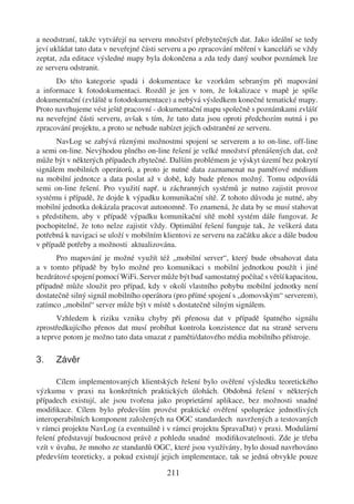 a neodstraní, takže vytvářejí na serveru množství přebytečných dat. Jako ideální se tedy
jeví ukládat tato data v neveřejné části serveru a po zpracování měření v kanceláři se vždy
zeptat, zda editace výsledné mapy byla dokončena a zda tedy daný soubor poznámek lze
ze serveru odstranit.
      Do této kategorie spadá i dokumentace ke vzorkům sebraným při mapování
a informace k fotodokumentaci. Rozdíl je jen v tom, že lokalizace v mapě je spíše
dokumentační (zvláště u fotodokumentace) a nebývá výsledkem konečné tematické mapy.
Proto navrhujeme vést ještě pracovní - dokumentační mapu společně s poznámkami zvlášť
na neveřejné části serveru, avšak s tím, že tato data jsou oproti předchozím nutná i po
zpracování projektu, a proto se nebude nabízet jejich odstranění ze serveru.
      NavLog se zabývá různými možnostmi spojení se serverem a to on-line, off-line
a semi on-line. Nevýhodou plného on-line řešení je velké množství přenášených dat, což
může být v některých případech zbytečné. Dalším problémem je výskyt území bez pokrytí
signálem mobilních operátorů, a proto je nutné data zaznamenat na paměťové médium
na mobilní jednotce a data poslat až v době, kdy bude přenos možný. Tomu odpovídá
semi on-line řešení. Pro využití např. u záchranných systémů je nutno zajistit provoz
systému i případě, že dojde k výpadku komunikační sítě. Z tohoto důvodu je nutné, aby
mobilní jednotka dokázala pracovat autonomně. To znamená, že data by se musí stahovat
s předstihem, aby v případě výpadku komunikační sítě mohl systém dále fungovat. Je
pochopitelné, že toto nelze zajistit vždy. Optimální řešení funguje tak, že veškerá data
potřebná k navigaci se uloží v mobilním klientovi ze serveru na začátku akce a dále budou
v případě potřeby a možnosti aktualizována.
      Pro mapování je možné využít též „mobilní server“, který bude obsahovat data
a v tomto případě by bylo možné pro komunikaci s mobilní jednotkou použít i jiné
bezdrátové spojení pomocí WiFi. Server může být buď samostatný počítač s větší kapacitou,
případně může sloužit pro případ, kdy v okolí vlastního pohybu mobilní jednotky není
dostatečně silný signál mobilního operátora (pro přímé spojení s „domovským“ serverem),
zatímco „mobilní“ server může být v místě s dostatečně silným signálem.
       Vzhledem k riziku vzniku chyby při přenosu dat v případě špatného signálu
zprostředkujícího přenos dat musí probíhat kontrola konzistence dat na straně serveru
a teprve potom je možno tato data smazat z paměti/datového média mobilního přístroje.

3.    Závěr

       Cílem implementovaných klientských řešení bylo ověření výsledku teoretického
výzkumu v praxi na konkrétních praktických úlohách. Obdobná řešení v některých
případech existují, ale jsou tvořena jako proprietární aplikace, bez možnosti snadné
modiﬁkace. Cílem bylo především provést praktické ověření spolupráce jednotlivých
interoperabilních komponent založených na OGC standardech navržených a testovaných
v rámci projektu NavLog (a eventuálně i v rámci projektu SpravaDat) v praxi. Modulární
řešení představují budoucnost právě z pohledu snadné modiﬁkovatelnosti. Zde je třeba
vzít v úvahu, že mnoho ze standardů OGC, které jsou využívány, bylo dosud navrhováno
především teoreticky, a pokud existují jejich implementace, tak se jedná obvykle pouze

                                          211
 
