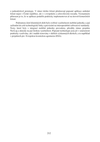 o jednoúčelově prototypy. V rámci těchto řešení představují popsané aplikace unikátní
řešení nejen v České republice, ale i v evropském a celosvětovém rozsahu. Významným
přínosem je to, že se aplikace podařilo prakticky implementovat až na úroveň komerčních
řešení.
       Podstatnou částí klientských úloh bylo ověření využitelnosti mobilní jednotky a její
začlenění do celé technologické linky a provázání na interoperabilní softwarové standardy.
Testy, které byly s integrací mobilní jednotky provedeny, přesáhly rámec projektu
NavLog a ukázaly na její širokou využitelnost. Popsané technologie jsou již v současnosti
prakticky využívány, ale i nadále testovány v dalších výzkumných úkolech, a to například
v projektech pro Evropskou kosmickou agenturou (ESA).




                                          212
 