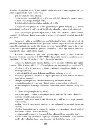 aktualizace katastrálních map. Z historického hlediska lze rozdělit tvorbu geometrických
plánů na geometrické plány vyhotovené:
•     graﬁcky (měřický stůl a pásmo),
•     číselně (určení zprostředkujících veličin pro následné zobrazení v mapě a možný
      výpočet souřadnic podrobných bodů),
•     digitálně (přímé určení souřadnic podrobných bodů).
      V současné době pracuje na tvorbě geometrických plánů přibližně 2000 úředně
oprávněných zeměměřičů, kteří provádějí ověřování výsledků zeměměřických činností.
      Počet vyhotovených geometrických plánů je ročně 130 – 140 tisíc, které do souboru
geodetických informací katastru nemovitostí zpracovávají územně příslušná katastrální
pracoviště.
       Geometrický plán je neoddělitelnou součástí právních listin, podle nichž má být
proveden zápis do katastru nemovitostí, je-li třeba předmět zápisu zobrazit do katastrální
mapy. Geometrický plán musí ověřit úředně oprávněný zeměměřický inženýr, že „svými
náležitostmi a přesností odpovídá právním předpisům“ a musí být opatřen souhlasem
katastrálního úřadu s očíslováním parcel.
     Současná dokumentace zpracování geometrických plánů je dána především
Zákonem o katastru nemovitostí č. 344/1992 Sb. (Katastrální zákon) v aktuálním znění a
Vyhláškou č. 26/2007 Sb. ze dne 5.2.2007 (Katastrální vyhláška).
       Ustanovení katastrálního zákona deﬁnuje nové moderní podmínky pro vedení
katastru v ČR s účinností od 1.1.1993. Zákon byl sestaven na následujících zásadách [63]:
•      oﬁciality (vedení je stanoveno z úřední povinnosti katastrálními úřady v rámci
       územní působnosti),
•      veřejnosti (každý má právo do katastru nahlížet a pořizovat si opisy),
•      ohlašovací (povinnost vlastníků a jiných oprávněných osob podávat informace
       o změnách v katastru),
•      spolupráce (spolupracovat s katastrálními úřady při vedení katastru),
•      evidenční (skutečnosti evidované v katastru musí nejprve reálně vzniknout),
•      informační systém (katastr je začleněn do informační soustavy veřejné správy jako
       GIS).
      Při zápisu změn jsou uplatňovány zásady:
•     intabulační (právo vznikne pouze při předložení nabývajícího tabulu - kontraktu -
      pouze na základě údajů katastru),
•     evidenční (zápis práva vzniká také zápisem již vzniklého práva např. soudním
      rozhodnutím),
•     legality (právo k nemovitosti vznikne až po rozhodnutí o povolení vkladu do
      katastru),
•     oﬁciality (katastrální úřad je povinen do katastru provést zápis na základě ohlášení
      doloženého listinou z úřední povinnosti),
•     priority (provádí se změny v časovém sledu v jakém došly na katastrální úřad),
•     ochrana dobré víry (pravdivost zápisů je vyjádřena ustanovením, podle kterého
      každý, kdo vychází ze stavu v katastru, odpovídá skutečnému stavu věcí),

                                         216
 