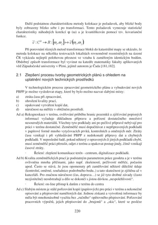 Další podstatnou charakteristikou metody kolokace je požadavek, aby blízké body
byly zobrazeny blízko sebe i po transformaci. Tento požadavek vymezuje statistické
charakteristiky náhodných korekcí φ (ω) a je kvantiﬁkován pomocí tzv. kovarianční
funkce.


      Při porovnání různých metod transformace bloků do katastrální mapy se ukázalo, že
metoda kolokace na několika testovacích lokalitách rovnoměrně rozmístěných na území
ČR vykázala nejlepší polohovou přesnost ve vztahu k zaměřeným identickým bodům.
Obdobný způsob transformace byl vyvinut na katedře matematiky fakulty aplikovaných
věd Západočeské univerzity v Plzni, jejímž autorem je Čada [181,182].

2.1 Zlepšení procesu tvorby geometrických plánů s ohledem na
    uplatnění nových technických prostředků

      V technologickém procesu zpracování geometrického plánu a vybudování nových
PBPP je možno vysledovat etapy, které by bylo možno nazvat slabými místy:
a)    ztráta času při zpracování,
b)    ohrožení kvality prací,
c)    opakované vytváření kopií dat,
d)    náročnost na měřiče v obtížném prostředí.
Ad a) Rekognoskace v terénu, ověřování průběhu hranic pozemků a zjišťování popisných
      informací vyžaduje důkladnou přípravu a pořízení dostatečného množství
      nesourodých materiálů. Všechny tyto podklady ani po pečlivé přípravě nebývají pro
      práci v terénu dostatečné. Zeměměřič musí dopočítávat z nepřipravených podkladů
      v papírové formě mnoho vytyčovacích prvků, kontrolních a oměrných měr. Ztráty
      času vznikají i při vyhledávání PBPP z nedokonalé přípravy dat a chybných
      podkladů. V neposlední řadě, pokud některý z opravených či jiných podkladů chybí,
      musí zeměměřič práci přerušit, odjet z terénu a opakovat postup jindy, čímž vznikají
      časové ztráty.
      ·      Řešení: zlepšení komunikace terén - centrum, digitalizace podkladů.
Ad b) Kvalita zeměměřických prací je podstatným parametrem práce geodeta a je v terénu
      ovlivněna mnoha příčinami, jako např. zkušeností, pečlivostí měřiče, počasím
      apod. Často se stává, že jsou opomenuty při zaměřování některé důležité údaje
      (kontrolní, oměrné, souřadnice podrobného bodu..) a tato skutečnost je zjištěna až v
      kanceláři. Pro značnou náročnost (čas, doprava…) se již tyto drobné závady (často
      nezjistitelné) neodstraňují a dílo se dokončí s jistou dávkou „nespolehlivosti“.
      ·      Řešení: on-line přístup k datům z terénu do centra
Ad c) Slabým místem je stálé pořizování kopií (papírových) pro práci v terénu a nekonečné
      opisování a přepisování naměřených dat. Jednou získaná a vytvořená informace by
      měla být mnohonásobně využita bez „ručního“ opětovného přepisování. Pořizování
      pracovních výpočtů, jejich přepisování do „brujonů“ a „skic“, které se posléze

                                         220
 
