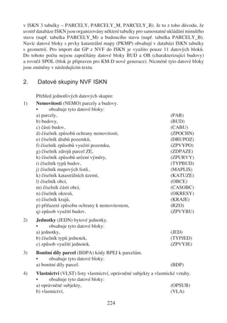 v ISKN 3 tabulky – PARCELY, PARCELY_M, PARCELY_B). Je to z toho důvodu, že
uvnitř databáze ISKN jsou organizovány některé tabulky pro samostatné ukládání minulého
stavu (např. tabulka PARCELY_M) a budoucího stavu (např. tabulka PARCELY_B).
Navíc datové bloky s prvky katastrální mapy (PKMP) obsahují v databázi ISKN tabulky
s geometrií. Pro import dat GP z NVF do ISKN je využito pouze 11 datových bloků.
Do tohoto počtu nejsou započítány datové bloky BUD a OB (charakterizující budovy)
a rovněž SPOL (blok je připraven pro KM-D nové generace). Nicméně tyto datové bloky
jsou zmíněny v následujícím textu.

2.     Datové skupiny NVF ISKN

      Přehled jednotlivých datových skupin:
1)    Nemovitosti (NEMO) parcely a budovy.
      •       obsahuje tyto datové bloky:
      a) parcely,                                                        (PAR)
      b) budovy,                                                         (BUD)
      c) části budov,                                                    (CABU)
      d) číselník způsobů ochrany nemovitosti,                           (ZPOCHN)
      e) číselník druhů pozemků,                                         (DRUPOZ)
      f) číselník způsobů využití pozemku,                               (ZPVYPO)
      g) číselník zdrojů parcel ZE,                                      (ZDPAZE)
      h) číselník způsobů určení výměry,                                 (ZPURVY)
      i) číselník typů budov,                                            (TYPBUD)
      j) číselník mapových listů ,                                       (MAPLIS)
      k) číselník katastrálních území,                                   (KATUZE)
      l) číselník obcí,                                                  (OBCE)
      m) číselník částí obcí,                                            (CASOBC)
      n) číselník okresů,                                                (OKRESY)
      o) číselník krajů,                                                 (KRAJE)
      p) přiřazení způsobu ochrany k nemovitostem,                       (RZO)
      q) způsob využití budov.                                           (ZPVYBU)
2)    Jednotky (JEDN) bytové jednotky.
      •      obsahuje tyto datové bloky:
      a) jednotky,                                                       (JED)
      b) číselník typů jednotek,                                         (TYPJED)
      c) způsob využití jednotek.                                        (ZPVYJE)
3)    Bonitní díly parcel (BDPA) kódy BPEJ k parcelám.
      •     obsahuje tyto datové bloky:
      a) bonitní díly parcel.                                            (BDP)
4)    Vlastnictví (VLST) listy vlastnictví, oprávněné subjekty a vlastnické vztahy.
      •      obsahuje tyto datové bloky:
      a) oprávněné subjekty,                                             (OPSUB)
      b) vlastnictví,                                                    (VLA)

                                         224
 