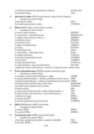 c) číselník charakteristik oprávněných subjektů,                (CHAR_OS)
     d) katastrální tělesa.                                          (TEL)
5)   Jiné právní vztahy (JPVZ) ostatní právní vztahy kromě vlastnictví.
     •      obsahuje tyto datové bloky:
     a) jiné právní vztahy,                                           (JPV)
     b) číselník typů právních vztahů.                                (TYPRAV)
6)   Řízení (RIZE) údaje o řízení (vklad, záznam).
     •       obsahuje tyto datové bloky:
     a) řízení (vklad, záznam),                                          (RIZENI)
     b) vazba řízení – katastrální území,                                (RIZENI_KU)
     c) objekty řízení (parcely, budovy..),                              (OBJRIZ)
     d) předměty řízení,                                                 (PRERIZ)
     e) účastníci řízení,                                                (UCAST)
     f) adresy účastníků řízení,                                         (ADRUC)
     g) listiny,                                                         (LISTIN)
     h) další údaje listin,                                              (DUL)
     i) vazba listiny – další údaje listin,                              (LDU)
     j) číselník typů listin,                                            (TYPLIS)
     k) číselník typů předmětu řízení,                                   (TYPPRE)
     l) typy řízení,                                                     (TYPRIZ)
     m) typy účastníků řízení,                                           (TYPUCA)
     n) vazba účastníci – typy účastníků řízení,                         (UCTYP)
     o) přiřazení listin k nemovitostem, vlastnictví a jiným právním vztahům. (RL)
7)   Prvky katastrální mapy (PKMP) digitální katastrální mapa.
     •      obsahuje tyto datové bloky:
     a) souřadnice obrazu bodů polohopisu v mapě,                    (SOBR)
     b) spojení bodů polohopisu – deﬁnuje polohopisné liniové prvky, (SBP)
     c)spojení bodů polohopisu – deﬁnuje nepolohopisné liniové prvky, (SBM)
     d) číselník kódů charakteristiky kvality bodu,                  (KODCHB)
     e) číselník typů souřadnicových systémů,                        (TYPSOS)
     f) hranice parcel,                                              (HP)
     g) obrazy parcel (parcelní číslo, značka druhu pozemku,..),     (OP)
     h) obrazy budov (obvod budovy, značka druhu budovy),            (OB)
     i) další prvky mapy,                                            (DPM)
     j) obrazy bodů BP,                                              (OBBP)
     k) číselník typů prvků prostorových dat.                        (TYPPPD)
8)   BPEJ (BPEJ)hranice BPEJ včetně kódů.
     •      obsahuje tyto datové bloky:
     a) hranice BPEJ,                                                (BPEJ)
     b) označení BPEJ,                                               (OBPEJ)
9)   Geometrický plán (GMPL) geometrické plány.
     •      obsahuje tyto datové bloky:
     a) hlavičky geometrických plánů a ostatních změn KM,            (NZ)
     b) hlavičky ZPMZ,                                               (ZPMZ)
                                        225
 