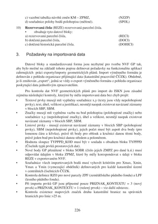c) vazební tabulka návrhů změn KM – ZPMZ,                         (NZZP)
      d) souřadnice polohy bodů polohopisu (měřené).                    (SPOL)
10)   Rezervovaná čísla (REZE) rezervovaná parcelní čísla.
      •      obsahuje tyto datové bloky:
      a) rezervovaná parcelní čísla,                                    (RECI)
      b) dotčená parcelní čísla,                                        (DOCI)
      c) dotčená historická parcelní čísla.                             (DOHICI)

3.     Požadavky na importovaná data

       Datové bloky a standardizovaná forma jsou nezbytné pro tvorbu NVF GP tak,
aby bylo možné na základě tohoto popisu deﬁnovat požadavky na funkcionalitu aplikací
zahrnujících práci exporty/importy geometrických plánů. Import výměnného formátu je
deﬁnován z pohledu organizace přijímající data (katastrální pracoviště ČÚZK). Obdobně,
je-li zmiňován „export“, jedná se vždy o export výměnného formátu z pohledu organizace
poskytující data jednotlivým zpracovatelům.
     Pro kontrolu dat NVF geometrických plánů pro import do ISKN jsou zásadní
zejména následující kontroly, kterými by měla importovaná data bez chyb projít:
•    Textové prvky musejí mít vyplněny souřadnice x,y (texty jsou vždy nepolohopisné
     prvky), text, úhel, velikost a justiﬁkaci, nesmějí naopak existovat navázané záznamy
     v blocích SBP, SBM.
•    Značky musejí mít vyplněnu vazbu na bod polohopisu (polohopisné značky) nebo
     souřadnice x,y (nepolohopisné značky), úhel a velikost, nesmějí naopak existovat
     navázané záznamy v blocích SBP, SBM.
•    Liniové prvky - musejí existovat navázané záznamy v blocích SBP (polohopisné
     prvky), SBM (nepolohopisné prvky), jejich počet musí být aspoň dva body (pro
     lomenou čáru a křivku), právě tři body pro oblouk a kružnici danou třemi body,
     právě jeden bod pro kružnici danou středem a poloměrem.
•    Hodnota sloupce TYPPPD_KOD musí být v souladu s obsahem bloku TYPPPD
     (Číselník typů prvků prostorových dat).
•    Nové body GP přenášené v bloku SOBR (číslo jejich ZMPZ pro dané k.ú.) musí
     odpovídat údajům v bloku ZPMZ, které by měly korespondovat s údaji v bloku
     REZE v exportovaném NVF.
•    Souřadnice všech importovaných bodů musí vyhovět kritériím pro Xmax, Xmin,
     Ymax a Ymin (vymezující obdélník) deﬁnovaných pro každé katastrální území
     v centrálních číselnících ČÚZK.
•    Kontrola deﬁnice RZO pro nové parcely ZPF (zemědělského půdního fondu) a LPF
     (lesního půdního fondu).
•    Při importu prvků GP jsou přípustné pouze PRIZNAK_KONTEXTU = 3 (nový
     prvek) a PRIZNAK_KONTEXTU = 1 (rušený prvek) – viz další odstavec.
•    Kontrola existence mapových značek druhu katastrální hranice na správních
     hranicích pro linie >25 m.



                                         226
 