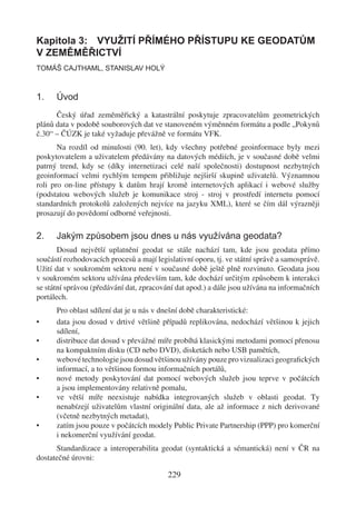 Kapitola 3: VYUŽITÍ PŘÍMÉHO PŘÍSTUPU KE GEODATŮM
V ZEMĚMĚŘICTVÍ
TOMÁŠ CAJTHAML, STANISLAV HOLÝ



1.    Úvod
      Český úřad zeměměřický a katastrální poskytuje zpracovatelům geometrických
plánů data v podobě souborových dat ve stanoveném výměnném formátu a podle „Pokynů
č.30“ – ČÚZK je také vyžaduje převážně ve formátu VFK.
       Na rozdíl od minulosti (90. let), kdy všechny potřebné geoinformace byly mezi
poskytovatelem a uživatelem předávány na datových médiích, je v současné době velmi
patrný trend, kdy se (díky internetizaci celé naší společnosti) dostupnost nezbytných
geoinformací velmi rychlým tempem přibližuje nejširší skupině uživatelů. Významnou
roli pro on-line přístupy k datům hrají kromě internetových aplikací i webové služby
(podstatou webových služeb je komunikace stroj - stroj v prostředí internetu pomocí
standardních protokolů založených nejvíce na jazyku XML), které se čím dál výrazněji
prosazují do povědomí odborné veřejnosti.

2.    Jakým způsobem jsou dnes u nás využívána geodata?
       Dosud největší uplatnění geodat se stále nachází tam, kde jsou geodata přímo
součástí rozhodovacích procesů a mají legislativní oporu, tj. ve státní správě a samosprávě.
Užití dat v soukromém sektoru není v současné době ještě plně rozvinuto. Geodata jsou
v soukromém sektoru užívána především tam, kde dochází určitým způsobem k interakci
se státní správou (předávání dat, zpracování dat apod.) a dále jsou užívána na informačních
portálech.
      Pro oblast sdílení dat je u nás v dnešní době charakteristické:
•     data jsou dosud v drtivé většině případů replikována, nedochází většinou k jejich
      sdílení,
•     distribuce dat dosud v převážné míře probíhá klasickými metodami pomocí přenosu
      na kompaktním disku (CD nebo DVD), disketách nebo USB pamětích,
•     webové technologie jsou dosud většinou užívány pouze pro vizualizaci geograﬁckých
      informací, a to většinou formou informačních portálů,
•     nové metody poskytování dat pomocí webových služeb jsou teprve v počátcích
      a jsou implementovány relativně pomalu,
•     ve větší míře neexistuje nabídka integrovaných služeb v oblasti geodat. Ty
      nenabízejí uživatelům vlastní originální data, ale až informace z nich derivované
      (včetně nezbytných metadat),
•     zatím jsou pouze v počátcích modely Public Private Partnership (PPP) pro komerční
      i nekomerční využívání geodat.
      Standardizace a interoperabilita geodat (syntaktická a sémantická) není v ČR na
dostatečné úrovni:

                                          229
 