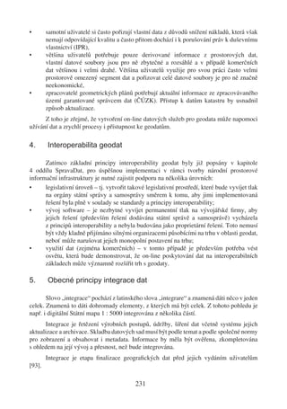 •       samotní uživatelé si často pořizují vlastní data z důvodů snížení nákladů, která však
        nemají odpovídající kvalitu a často přitom dochází i k porušování práv k duševnímu
        vlastnictví (IPR),
•       většina uživatelů potřebuje pouze derivované informace z prostorových dat,
        vlastní datové soubory jsou pro ně zbytečné a rozsáhlé a v případě komerčních
        dat většinou i velmi drahé. Většina uživatelů využije pro svou práci často velmi
        prostorově omezený segment dat a pořizovat celé datové soubory je pro ně značně
        neekonomické,
•       zpracovatelé geometrických plánů potřebují aktuální informace ze zpracovávaného
        území garantované správcem dat (ČÚZK). Přístup k datům katastru by usnadnil
        způsob aktualizace.
      Z toho je zřejmé, že vytvoření on-line datových služeb pro geodata může napomoci
užívání dat a zrychlí procesy i přístupnost ke geodatům.

4.      Interoperabilita geodat

      Zatímco základní principy interoperability geodat byly již popsány v kapitole
4 oddílu SpravaDat, pro úspěšnou implementaci v rámci tvorby národní prostorové
informační infrastruktury je nutné zajistit podporu na několika úrovních:
•     legislativní úroveň – tj. vytvořit takové legislativní prostředí, které bude vyvíjet tlak
      na orgány státní správy a samosprávy směrem k tomu, aby jimi implementovaná
      řešení byla plně v soulady se standardy a principy interoperability;
•     vývoj software – je nezbytné vyvíjet permanentní tlak na vývojářské ﬁrmy, aby
      jejich řešení (především řešení dodávána státní správě a samosprávě) vycházela
      z principů interoperability a nebyla budována jako proprietární řešení. Toto nemusí
      být vždy kladně přijímáno silnými organizacemi působícími na trhu v oblasti geodat,
      neboť může narušovat jejich monopolní postavení na trhu;
•     využití dat (zejména komerčních) – v tomto případě je především potřeba vést
      osvětu, která bude demonstrovat, že on-line poskytování dat na interoperabilních
      základech může významně rozšířit trh s geodaty.

5.      Obecné principy integrace dat

       Slovo „integrace“ pochází z latinského slova „integrare“ a znamená dáti něco v jeden
celek. Znamená to dáti dohromady elementy, z kterých má být celek. Z tohoto pohledu je
např. i digitální Státní mapa 1 : 5000 integrována z několika částí.
      Integrace je řetězení výrobních postupů, údržby, šíření dat včetně systému jejich
aktualizace a archivace. Skladba datových sad musí být podle temat a podle společné normy
pro zobrazení a obsahovat i metadata. Informace by měla být ověřena, zkompletována
s ohledem na její vývoj a přesnost, než bude integrována.
        Integrace je etapa ﬁnalizace geograﬁckých dat před jejich vydáním uživatelům
[93].

                                            231
 
