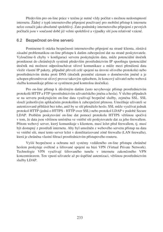 Především pro on-line práce v terénu je nutné vždy počítat s možnou nedostupností
internetu. Žádný z typů internetového připojení používaný pro mobilní přístup k internetu
nelze označit jako absolutně spolehlivý. Zato podmínky internetového připojení z pevných
počítačů jsou v současné době již velmi spolehlivé a výpadky sítí jsou relativně vzácné.

6.2 Bezpečnost on-line serverů

       Pomineme-li otázku bezpečnosti internetového připojení na straně klienta, zůstává
zásadní problematikou on-line přístupu k datům zabezpečení dat na straně poskytovatele.
Vyloučíme-li chyby v konﬁguraci serveru poskytujícím data, může potenciální útočník
proniknout do chráněných systémů především prostřednictvím IP spooﬁngu (potenciální
útočník má možnost odposlouchávat síťové komunikace a může mezi přenášená data
vložit vlastní IP pakety, případně převzít celé spojení na úrovni síťového protokolu) nebo
prostřednictvím útoku proti DNS (útočník pozmění záznam o doménovém jméně a je
schopen přesměrovat síťový provoz takovým způsobem, že koncový uživatel nebo webová
služba komunikuje přímo se systémem pod kontrolou útočníka).
       Pro on-line přístup k důvěrným datům často nevyhovuje přístup prostřednictvím
protokolů HTTP a FTP (prostřednictvím uživatelského jména a hesla). V těchto případech
se na serveru poskytujícím on-line data využívají bezpečné služby, zejména SSL. SSL
slouží jednotlivým aplikačním protokolům k zabezpečení přenosu. Umožňuje uživateli se
autentizovaně přihlásit bez toho, aniž by se sítí přenášelo heslo. SSL může využívat jednak
protokol HTTP (jedná o HTTPS - HTTP over SSL) nebo protokol LDAP v podobě Secure
LDAP. Problém poskytování on-line dat pomocí protokolu HTTPS většinou spočívá
v tom, že data jsou většinou umístěna ve vnitřní síti poskytovatele dat za jeho ﬁrewallem.
Přitom webový server, který komunikuje s klientem, musí ležet před ﬁrewallem, tj. musí
být dostupný z prostředí internetu. Aby byl umožněn z webového serveru přístup na data
ve vnitřní síti, musí tento server ležet v demilitarizované zóně ﬁrewallu (LAN ﬁrewallu),
která je chráněna vlastní ﬁltrací prostřednictvím přístupového routeru.
      Vyšší bezpečnost a ochranu než systémy vzdáleného on-line přístupu chráněné
heslem poskytuje ověřené a šifrované spojení na bázi VPN (Virtual Private Network).
Technologie VPN využívají šifrovaného tunelu v internetu zakončeného VPN
koncentrátorem. Ten vpustí uživatele až po úspěšné autentizaci, většinou prostřednictvím
služby LDAP.




                                          233
 