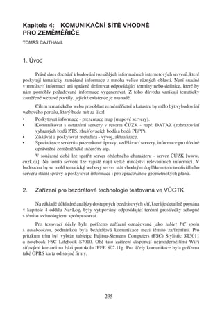 Kapitola 4: KOMUNIKAČNÍ SÍTĚ VHODNÉ
PRO ZEMĚMĚŘIČE
TOMÁŠ CAJTHAML



1. Úvod

      Právě dnes dochází k budování rozsáhlých informačních internetových serverů, které
poskytují tematicky zaměřené informace z mnoha velice různých oblastí. Není snadné
v množství informací ani správně deﬁnovat odpovídající termíny nebo deﬁnice, které by
nám pomohly požadované informace vygenerovat. Z toho důvodu vznikají tematicky
zaměřené webové portály, jejichž existence je nasnadě.
      Cílem tematického webu pro oblast zeměměřictví a katastru by mělo být vybudování
webového portálu, který bude mít za úkol:
•     Poskytovat informace - prezentace map (mapové servery).
•     Komunikovat s ostatními servery v resortu ČÚZK - např. DATAZ (zobrazování
      vybraných bodů ZTS, zhušťovacích bodů a bodů PBPP).
•     Získávat a poskytovat metadata - vývoj, aktualizace.
•     Specializace serverů - pozemkové úpravy, vzdělávací servery, informace pro úředně
      oprávněné zeměměřické inženýry atp.
      V současné době lze spatřit server obdobného charakteru - server ČÚZK [www.
cuzk.cz]. Na tomto serveru lze zajisté najít velké množství relevantních informací. V
budoucnu by se mohl tematický webový server stát vhodným doplňkem tohoto oﬁciálního
serveru státní správy a poskytovat informace i pro zpracovatele geometrických plánů.


2.    Zařízení pro bezdrátové technologie testovaná ve VÚGTK

       Na základě důkladné analýzy dostupných bezdrátových sítí, která je detailně popsána
v kapitole 4 oddílu NavLog, byly vytipovány odpovídající terénní prostředky schopné
s těmito technologiemi spolupracovat.
      Pro testovací účely bylo pořízeno zařízení označované jako tablet PC spolu
s notebookem, podmínkou byla bezdrátová komunikace mezi těmito zařízeními. Pro
průzkum trhu byl vybrán tabletpc Fujitsu-Siemens Computers (FSC) Stylistic ST5011
a notebook FSC Lifebook S7010. Obě tato zařízení disponují nejmodernějšími WiFi
síťovými kartami na bázi protokolu IEEE 802.11g. Pro účely komunikace byla pořízena
také GPRS karta od stejné ﬁrmy.




                                         235
 