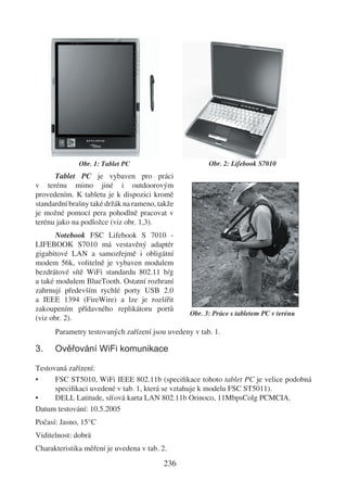 Obr. 1: Tablet PC                        Obr. 2: Lifebook S7010
      Tablet PC je vybaven pro práci
v terénu mimo jiné i outdoorovým
provedením. K tabletu je k dispozici kromě
standardní brašny také držák na rameno, takže
je možné pomocí pera pohodlně pracovat v
terénu jako na podložce (viz obr. 1,3).
       Notebook FSC Lifebook S 7010 -
LIFEBOOK S7010 má vestavěný adaptér
gigabitové LAN a samozřejmě i obligátní
modem 56k, volitelně je vybaven modulem
bezdrátové sítě WiFi standardu 802.11 b/g
a také modulem BlueTooth. Ostatní rozhraní
zahrnují především rychlé porty USB 2.0
a IEEE 1394 (FireWire) a lze je rozšířit
zakoupením přídavného replikátoru portů
                                                 Obr. 3: Práce s tabletem PC v terénu
(viz obr. 2).
      Parametry testovaných zařízení jsou uvedeny v tab. 1.

3.    Ověřování WiFi komunikace

Testovaná zařízení:
•     FSC ST5010, WiFi IEEE 802.11b (speciﬁkace tohoto tablet PC je velice podobná
      speciﬁkaci uvedené v tab. 1, která se vztahuje k modelu FSC ST5011).
•     DELL Latitude, síťová karta LAN 802.11b Orinoco, 11MbpsColg PCMCIA.
Datum testování: 10.5.2005
Počasí: Jasno, 15°C
Viditelnost: dobrá
Charakteristika měření je uvedena v tab. 2.
                                         236
 