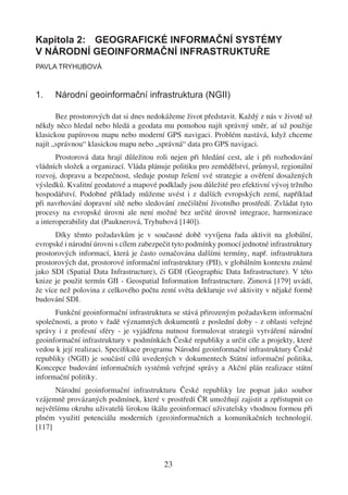 Kapitola 2: GEOGRAFICKÉ INFORMAČNÍ SYSTÉMY
V NÁRODNÍ GEOINFORMAČNÍ INFRASTRUKTUŘE
PAVLA TRYHUBOVÁ



1.    Národní geoinformační infrastruktura (NGII)

       Bez prostorových dat si dnes nedokážeme život představit. Každý z nás v životě už
někdy něco hledal nebo hledá a geodata mu pomohou najít správný směr, ať už použije
klasickou papírovou mapu nebo moderní GPS navigaci. Problém nastává, když chceme
najít „správnou“ klasickou mapu nebo „správná“ data pro GPS navigaci.
       Prostorová data hrají důležitou roli nejen při hledání cest, ale i při rozhodování
vládních složek a organizací. Vláda plánuje politiku pro zemědělství, průmysl, regionální
rozvoj, dopravu a bezpečnost, sleduje postup řešení své strategie a ověření dosažených
výsledků. Kvalitní geodatové a mapové podklady jsou důležité pro efektivní vývoj tržního
hospodářství. Podobné příklady můžeme uvést i z dalších evropských zemí, například
při navrhování dopravní sítě nebo sledování znečištění životního prostředí. Zvládat tyto
procesy na evropské úrovni ale není možné bez určité úrovně integrace, harmonizace
a interoperability dat (Pauknerová, Tryhubová [140]).
      Díky těmto požadavkům je v současné době vyvíjena řada aktivit na globální,
evropské i národní úrovni s cílem zabezpečit tyto podmínky pomocí jednotné infrastruktury
prostorových informací, která je často označována dalšími termíny, např. infrastruktura
prostorových dat, prostorové informační infrastruktury (PII), v globálním kontextu známé
jako SDI (Spatial Data Infrastructure), či GDI (Geographic Data Infrastructure). V této
knize je použit termín GII - Geospatial Information Infrastructure. Zimová [179] uvádí,
že více než polovina z celkového počtu zemí světa deklaruje své aktivity v nějaké formě
budování SDI.
      Funkční geoinformační infrastruktura se stává přirozeným požadavkem informační
společnosti, a proto v řadě významných dokumentů z poslední doby - z oblasti veřejné
správy i z profesní sféry - je vyjádřena nutnost formulovat strategii vytváření národní
geoinformační infrastruktury v podmínkách České republiky a určit cíle a projekty, které
vedou k její realizaci. Speciﬁkace programu Národní geoinformační infrastruktury České
republiky (NGII) je součástí cílů uvedených v dokumentech Státní informační politika,
Koncepce budování informačních systémů veřejné správy a Akční plán realizace státní
informační politiky.
      Národní geoinformační infrastrukturu České republiky lze popsat jako soubor
vzájemně provázaných podmínek, které v prostředí ČR umožňují zajistit a zpřístupnit co
největšímu okruhu uživatelů širokou škálu geoinformací uživatelsky vhodnou formou při
plném využití potenciálu moderních (geo)informačních a komunikačních technologií.
[117]



                                         23
 