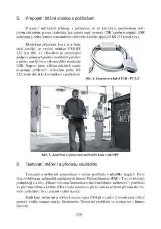 5.    Propojení totální stanice s počítačem

      Propojení měřického přístroje s počítačem, ať už klasickým notebookem nebo
jiným zařízením, pomocí kabeláže, lze zajistit např. pomocí USB kabelu (spojující USB
konektory), nebo pomocí standardního sériového kabelu (spojující RS 232 konektory).

      Klasickým případem, který je a bude
stále častější, je využití redukce USB-RS
232 (viz obr. 4). Důvodem je doznívající
podpora sériových portů u mobilních periférií
a nástup novějšího a výkonnějšího standardu
USB. Naproti tomu většina totálních stanic
disponuje především sériovými porty RS
232, které slouží ke komunikaci s počítačem.
                                                Obr. 4: Propojovací kabel USB - RS 232




                 Obr. 5: Zaměření a zpracování měřeného bodu v tabletPC


6.    Testování měření a přenosu souřadnic

      Testování a ověřování komunikace v terénu probíhalo v několika etapách. První
fáze proběhla na zařízeních zapůjčených ﬁrmou Fujitsu-Siemens (FSC). Toto ověřování,
podrobněji viz část „Pilotní testování komunikace mezi mobilními zařízeními“, probíhalo
na přelomu dubna a května 2004 a bylo zaměřeno především na ověření přenosu dat bez
mezi-zařízeními, bez zařazení totální stanice.
      Další fáze ověřování proběhla koncem srpna 2004 již s využitím simulování měření
pomocí totální stanice značky Geodimeter. Testování probíhalo ve spolupráci s ﬁrmou
Geoline.

                                         239
 