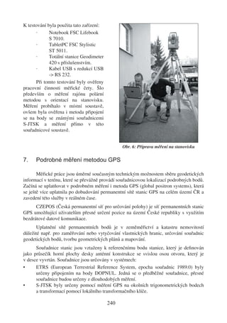 K testování byla použita tato zařízení:
      ·      Notebook FSC Lifebook
             S 7010.
      ·      TabletPC FSC Stylistic
             ST 5011.
      ·      Totální stanice Geodimeter
             420 s příslušenstvím.
      ·      Kabel USB s redukcí USB
             -> RS 232.
      Při tomto testování byly ověřeny
pracovní činnosti měřické čety. Šlo
především o měření rajónu polární
metodou s orientací na stanovisku.
Měření probíhalo v místní soustavě,
ovšem byla ověřena i metoda připojení
se na body se známými souřadnicemi
S-JTSK a měření přímo v této
souřadnicové soustavě.


                                                Obr. 6: Příprava měření na stanovisku

7.    Podrobné měření metodou GPS

       Měřické práce jsou úměrné současným technickým možnostem sběru geodetických
informací v terénu, které se převážně provádí souřadnicovou lokalizací podrobných bodů.
Začíná se uplatňovat v podrobném měření i metoda GPS (global positron systems), která
se ještě více uplatnila po dobudování permanentní sítě stanic GPS na celém území ČR a
zavedení této služby v reálném čase.
      CZEPOS (Česká permanentní síť pro určování polohy) je síť permanentních stanic
GPS umožňující uživatelům přesné určení pozice na území České republiky s využitím
bezdrátové datové komunikace.
      Uplatnění sítě permanentních bodů je v zeměměřictví a katastru nemovitostí
důležité např. pro zaměřování nebo vytyčování vlastnických hranic, určování souřadnic
geodetických bodů, tvorbu geometrických plánů a mapování.
      Souřadnice stanic jsou vztaženy k referenčnímu bodu stanice, který je deﬁnován
jako průsečík horní plochy desky anténní konstrukce se svislou osou otvoru, který je
v desce vyvrtán. Souřadnice jsou určovány v systémech:
•     ETRS (European Terrestrial Reference System, epocha souřadnic 1989.0) byly
      určeny připojením na body DOPNUL. Jedná se o předběžné souřadnice, přesné
      souřadnice budou určeny z dlouhodobých měření.
•     S-JTSK byly určeny pomocí měření GPS na okolních trigonometrických bodech
      a transformací pomocí lokálního transformačního klíče.

                                          240
 