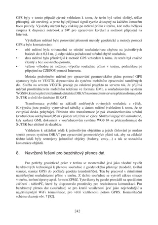 GPS byly v tomto případě zjevné vzhledem k tomu, že terén byl velmi složitý, těžko
přístupný, ale otevřený, a proto byl přijímací signál rychle dostupný na každém lomovém
bodu parcely. Výsledky měření byly získány po měření přímo v terénu, kde měla měřická
skupina k dispozici notebook a SW pro zpracování korekcí a možnost připojení na
Internet.
     Výsledkem měření bylo porovnání přesnosti metody geodetické a metody pomocí
GPS a bylo konstatováno:
•    obě měření byla srovnatelná se střední souřadnicovou chybou na jednotlivých
     bodech do ± 0,14 m, tj. odpovídala požadované střední chybě souřadnic,
•    data měření byla příznivější k metodě GPS vzhledem k tomu, že terén byl značně
     členitý a bez souvislého porostu,
•    velkou výhodou je možnost výpočtu souřadnic přímo v terénu, podmínkou je
     připojení na CZEPOS pomocí Internetu.
       Metoda podrobného měření pro zpracování geometrického plánu pomocí GPS
aparatury byla ve VÚGTK dopracována do systému mobilního zpracování naměřených
dat. Služba na serveru VÚGTK pracuje po založení projektu na serveru tak, že přijímá
měření prostřednictvím mobilního telefonu ve formátu GML a souřadnicovém systému
WGS 84, které se před uložením do databáze DIKAT na sousedním serveru přetransformuje do
S-JTSK a uloží do databáze DIKAT.
      Transformace probíhá na základě změřených rovinných souřadnic a výšek.
K výpočtu jsou použity vyrovnávací tabulky a datum měření (vzhledem k tomu, že se
evropská deska pohybuje). Přesnost této transformace je pak charakterizována střední
kvadratickou odchylkou 0,05 m v poloze a 0,10 m ve výšce. Služba funguje též samostatně,
kdy zaslaný GML dokument v souřadnicovém systému WGS 84 se přetransformuje do
S-JTSK bez uložení do databáze.
       Vzhledem k ukládání kódů k jednotlivým objektům a jejich číslování je možno
spustit proces systému DIKAT pro zpracování geometrických plánů tak, aby na základě
těchto kódů byly sestrojeny jednotlivé objekty (budovy, cesty…) a tak se usnadnila
konstrukce objektů.

8.    Navržené řešení pro bezdrátový přenos dat

       Pro potřeby geodetické práce v terénu se momentálně jeví jako vhodné využít
bezdrátových technologií k přenosu souřadnic z geodetického přístroje (teodolit, totální
stanice, stanice GPS) do počítače geodeta (zeměměřiče). Ten by pracoval s aktuálními
naměřenými souřadnicemi přímo v terénu. Z těchto souřadnic se vytvoří zákres situace
v terénu, terénní úpravy apod. formou ZPMZ. Tyto úkony by geodet prováděl na speciálním
zařízení - tabletPC, které by disponovalo prostředky pro bezdrátovou komunikaci. Pro
bezdrátový přenos dat (souřadnic) se pro kratší vzdálenosti jeví jako nejvhodnější a
nejpřístupnější WiFi komunikace, pro větší vzdálenosti potom GPRS. Komunikační
schéma ukazuje obr. 7 [82].



                                        242
 