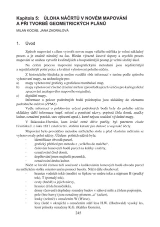 Kapitola 5: ÚLOHA NÁČRTŮ V NOVÉM MAPOVÁNÍ
A PŘI TVORBĚ GEOMETRICKÝCH PLÁNŮ
MILAN KOCÁB, JANA ZAORALOVÁ



1.    Úvod
       Způsob mapování s cílem vytvořit novou mapu velkého měřítka je velmi nákladný
proces a je značně náročný na čas. Hledat výrazné časové úspory a zrychlit proces
mapování se snahou vytvořit kvalitnějších a hospodárnější postup je velmi složitý úkol.
       Na celém procesu mapování topograﬁckými metodami jsou nejdůležitější
a nejnákladnější polní práce a kvalitní vyhotovení polního náčrtu.
       Z historického hlediska je možno rozdělit sběr informací v terénu podle způsobu
vyhotovení mapy, na technologie pro:
a)     mapy vyhotovené graﬁcky a graﬁckou reambulaci map,
b)     mapy vyhotovené číselně (číselné měření zprostředkujících veličin pro kartograﬁcké
       zpracování analogového mapového originálu),
c)     digitální mapy.
       Informace o poloze podrobných bodů polohopisu jsou ukládány do záznamu
podrobného měření (ZPMZ).
       Vedle informací o polohovém určení podrobných bodů byly do polního náčrtu
ukládány další informace (např. místní a pomístní názvy, popisná čísla domů, značky
kultur, označení potoků, stav oplocení apod.), které nejsou součástí výsledné mapy.
       V Rakousku-Uhersku, kam české země dříve patřily, byl patentem císaře
Františka I. z roku 1817 založen tzv. stabilní katastr pro daňové a vojenské účely.
       Mapování bylo prováděno metodou měřického stolu a před vlastním měřením se
vyhotovovaly polní náčrty. Účelem polních náčrtů byla:
       ·      identiﬁkace obvodů parcel,
       ·      graﬁcký přehled pro metodu z „velkého do malého“,
       ·      číslování lomových bodů parcel na kolíky i náčrty,
       ·      označování čísel domů,
       ·      doplňování jmen majitelů pozemků,
       ·      označování druhu kultur.
       Náčrt se kreslil černou tuží současně s kolíkováním lomových bodů obvodu parcel
na měřickém stolku orientovaném pomocí busoly. Náčrt dále obsahoval:
       ·      hranice vodních toků (modře) se šipkou ve směru toku a nápisem B (prudký
              tok), T (pomalý tok),
       ·      cesty (hnědě) a jejich názvy,
       ·      hranice (čísla hraničníků),
       ·      domy (červeně) doplněny rozměry budov v sáhové míře a číslem popisným,
       ·      pole (bez barvy) jsou označeny písmem „a“ (acker),
       ·      louky (zeleně) s označením W (Wiese),
       ·      lesy (šedé v okrajích) s označením stáří lesa H.W. (Hochwald) vysoký les,
              lesní průseky označeny K.G. (Kahles Gestein),
                                         245
 