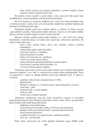 ·      popis (černě) parcely jsou popsány příjmením a jménem majitele, číslem
             majitelova domu a pojmenováním tratí.
      Při graﬁcké stolové metodě se polní náčrty s čísly lomových bodů parcel staly
neoddělitelnou a nepostradatelnou součástí použité technologie.
      Při revizi katastru se používaly indikační skici, které byly kopií katastrální mapy
a sloužily pro práci v terénu, kde se do nich graﬁcky doplňovaly naměřené hodnoty pro
konstrukci změněných prvků mapy.
      Podkladem polního náčrtu při číselném měření je měřická síť bodů vynesená
z pravoúhlých souřadnic. Klad polních náčrtů (blokové, rámové) se určil podle měřítka
náčrtu a formátu kvalitního papíru, na který se náčrt nakreslil.
      Hlavním obsahem polního náčrtu podle Instrukce A z roku 1932 byly měřené
konstrukční a kontrolní údaje a do náčrtu byly zapisovány smluveným způsobem. Do
náčrtů se dále zapisovaly:
      ·      názvy (osad, užívání budov, názvy ulic, náměstí, vodstvo, označení
             komunikací),
      ·      značky kultur podle značkového klíče,
      ·      čísla listů vlastnictví (v kroužku),
      ·      jména přespolních vlastníků,
      ·      budovy (červenou barvou - rumělkou),
      ·      označí se sousední stykové náčrty,
      ·      strany měřických zápisníků příslušející k polnímu náčrtu,
      ·      číslo komise o místním šetření (Instrukce A),
      ·      stvrzovací doložka (datum, podpisy).
      Výškopisný polní náčrt vyhotovovaný podle Instrukce pro technicko-hospodářské
mapování započaté v roce 1961 se vyhotovoval na otisku náčrtu polohopisného. Terén
se znázorňoval v náčrtu na základě přímého pozorování terénních tvarů. V náčrtu se
vyznačilo:
      ·      podrobné výškové body označené číslem (1–999),
      ·      příčné proﬁly,
      ·      hřbetnice a údolnice a v rovinném území i způsob interpolace vrstevnic,
      ·      ostré hrany – plně,
      ·      technické šrafy ve směru spádnic,
      ·      relativní výšky,
      ·      skalní útvary a skupiny kamenů.
      Aktualizace analogových map pro účely pozemkové evidence se prováděla
geometrickým plánem, který obsahoval polní náčrt a výkaz výměr. Náčrt v geometrickém
plánu obsahoval pro každé katastrální území:
      ·      podkladovou katastrální mapu,
      ·      číselné údaje pro konstrukci změny a ověřovací míry (kontrolní),
      ·      připojení změn na nezměněné okolí s vyznačením pevných bodů,
      ·      návrh označení dílů parcel,
      ·      vyjádření vlastníků, že se jejich hranice v přírodě nezměnily,
      ·      nový stav - červeně plně.
      Polní náčrty vyhotovené při tvorbě digitální katastrální mapy (DKM) podle
                                         246
 