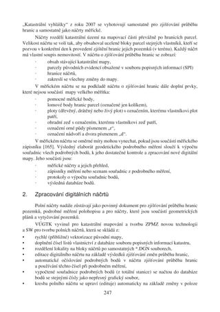 „Katastrální vyhlášky“ z roku 2007 se vyhotovují samostatně pro zjišťování průběhu
hranic a samostatně jako náčrty měřické.
       Náčrty rozdělí katastrální území na mapovací části převážně po hranicích parcel.
Velikost náčrtu se volí tak, aby obsahoval ucelené bloky parcel stejných vlastníků, kteří se
pozvou v konkrétní den k provedení zjištění hranic jejich pozemků (v terénu). Každý náčrt
má vlastní soupis nemovitostí. V náčrtu o zjišťování průběhu hranic se zobrazí:
       ·     obsah stávající katastrální mapy,
       ·     parcely původních evidencí obsažené v souboru popisných informací (SPI)
       ·     hranice náčrtů,
       ·     zakreslí se všechny změny do mapy.
       V měřickém náčrtu se na podkladě náčrtu o zjišťování hranic dále doplní prvky,
které nejsou součástí mapy velkého měřítka:
       ·     pomocné měřické body,
       ·     lomové body hranic parcel (označené jen kolíkem),
       ·     ploty (dřevěný, drátěný nebo živý plot) s označením, kterému vlastníkovi plot
             patří,
       ·     ohradní zeď s označením, kterému vlastníkovi zeď patří,
       ·     označení orné půdy písmenem „r“,
       ·     označení nádvoří a dvora písmenem „d“.
       V měřickém náčrtu se oměrné míry mohou vynechat, pokud jsou součástí měřického
zápisníku [165]. Výsledný elaborát geodetického podrobného měření slouží k výpočtu
souřadnic všech podrobných bodů, k jeho dostatečné kontrole a zpracování nové digitální
mapy. Jeho součásti jsou:
       ·     měřické náčrty a jejich přehled,
       ·     zápisníky měření nebo seznam souřadnic z podrobného měření,
       ·     protokoly o výpočtu souřadnic bodů,
       ·     výsledná databáze bodů.

2.    Zpracování digitálních náčrtů
      Polní náčrty nadále zůstávají jako povinný dokument pro zjišťování průběhu hranic
pozemků, podrobné měření polohopisu a pro náčrty, které jsou součástí geometrických
plánů a vytyčování pozemků.
      VÚGTK vyvinul pro katastrální mapování a tvorbu ZPMZ novou technologii
a SW pro tvorbu polních náčrtů, která se skládá z:
•     rychlé (přibližné) vektorizace původní mapy,
•     doplnění čísel listů vlastnictví z databáze souboru popisných informací katastru,
•     rozdělení lokality na bloky náčrtů po samostatných *.DGN souborech,
•     editace digitálního náčrtu na základě výsledků zjišťování změn průběhu hranic,
•     automatické očíslování podrobných bodů v náčrtu zjišťování průběhu hranic
      a používání těchto čísel při podrobném měření,
•     vypočtené souřadnice podrobných bodů (z totální stanice) se načtou do databáze
      bodů se stejnými čísly jako nepřesný graﬁcký soubor,
•     kresba polního náčrtu se upraví (edituje) automaticky na základě změny v poloze
                                          247
 