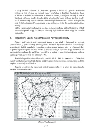 – body určené z měření. Z „nepřesné“ polohy v náčrtu do „přesné“ naměřené
      polohy se bod přesune na základě změny souřadnic z databáze. Souřadnice bodu
      v náčrtu se nahradí souřadnicemi z měření v terénu, které jsou uloženy v relační
      databázi přiřazené podle stejného čísla a bod změní svoji polohu. Změna polohy
      bodů automaticky vyvolá změnu v kresbě digitálního náčrtu. Pokud bylo použito
      jiné číslo bodu při měření, provede se po zobrazení bodu do náčrtu ruční editace
      kresby.
•     náčrty (samostatné soubory) se spojí do jednoho souboru měřené lokality a přiřadí
      se atributy prvků mapy do formy a struktury digitální katastrální mapy dle státního
      standardu.

3.    Rozdělení území na samostatně navazující náčrty
       Náčrty mají pokrýt celé mapované území a po jejich vyhotovení se provede
kontrola krytí, tj. jestli všechny parcely jsou na náčrtech. Spolu s náčrtem se vytváří soupis
nemovitostí. Každá parcela je v soupisu uvedena pouze jednou, a to i v případech, kdy
se jedná o parcelu přes několik náčrtů. Samotný náčrt je výřezem mapy uloženým do
samostatného souboru. Ke každému typu náčrtu je možné vyhotovit jeho tiskovou podobu,
která odpovídá „návodům pro obnovu“ [79].
      Je možné vytvářet náčrty blokové - v měřítkách 1 : 500, 1 : 1000 nebo 1 : 2000, kde
rozměr náčrtu limituje použitá tiskárna - a náčrty rámové s možnostmi poloviny rámu na délku
a výšku ve shodných měřítkách.
      Kresba se ořízne dle nastavení oblastí náčrtu (obr. 1) a uloží do samostatného
souboru pod číslem náčrtu.




                                    Obr. 1: Tvorba náčrtů

                                           248
 