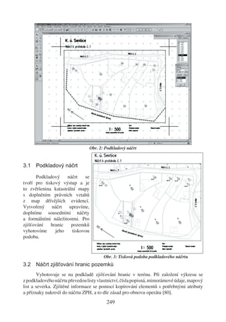 Obr. 2: Podkladový náčrt


3.1 Podkladový náčrt

       Podkladový    náčrt   se
tvoří pro tiskový výstup a je
to zvětšenina katastrální mapy
s doplněním právních vztahů
z map dřívějších evidencí.
Vytvořený náčrt upravíme,
doplníme sousedními náčrty
a formálními náležitostmi. Pro
zjišťování   hranic    pozemků
vyhotovíme     jeho    tiskovou
podobu.


                                         Obr. 3: Tisková podoba podkladového náčrtu
3.2 Náčrt zjišťování hranic pozemků
        Vyhotovuje se na podkladě zjišťování hranic v terénu. Při založení výkresu se
z podkladového náčrtu převedou listy vlastnictví, čísla popisná, mimorámové údaje, mapový
list a severka. Zjištěné informace se pomocí kopírování elementů s potřebnými atributy
a příznaky nakreslí do náčrtu ZPH, a to dle zásad pro obnovu operátu [80].
                                          249
 