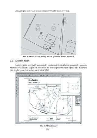 Z náčrtu pro zjišťování hranic můžeme vytvořit tiskový výstup.




              Obr. 6: Detail tiskové podoby náčrtu zjišťování hranic pozemků

3.3 Měřický náčrt
      Měřický náčrt se vytváří automaticky z náčrtu zjišťování hranic pozemků v systému
MicroGEOS Nautil a doplní se čísla bodů na hranici pozemkových úprav. Pro měření se
dále doplní podrobné body a měřická síť [79].




                                  Obr. 7: Měřický náčrt
                                         251
 