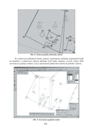 Obr. 8: Tisková podoba měřického náčrtu

      Po vyhotovení měřických náčrtů, načtení vypočtených souřadnic podrobných bodů
do databáze a vyhotovení výkresu přehledu čísel bodů, můžeme vytvořit výkres SGS
(srovnávací graﬁcký soubor), což je automatické překreslení náčrtů do jednoho výkresu.




                           Obr. 9: Srovnávací graﬁcký soubor

                                        252
 