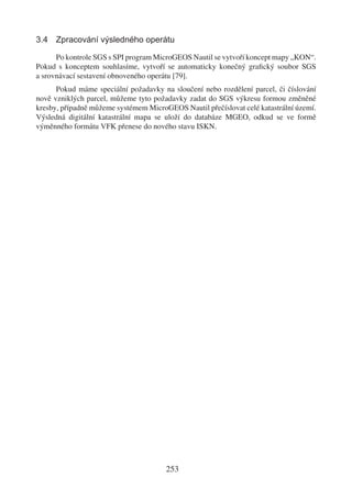 3.4 Zpracování výsledného operátu

      Po kontrole SGS s SPI program MicroGEOS Nautil se vytvoří koncept mapy „KON“.
Pokud s konceptem souhlasíme, vytvoří se automaticky konečný graﬁcký soubor SGS
a srovnávací sestavení obnoveného operátu [79].
      Pokud máme speciální požadavky na sloučení nebo rozdělení parcel, či číslování
nově vzniklých parcel, můžeme tyto požadavky zadat do SGS výkresu formou změněné
kresby, případně můžeme systémem MicroGEOS Nautil přečíslovat celé katastrální území.
Výsledná digitální katastrální mapa se uloží do databáze MGEO, odkud se ve formě
výměnného formátu VFK přenese do nového stavu ISKN.




                                       253
 