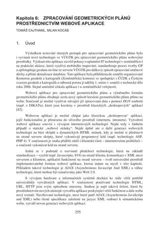 Kapitola 6: ZPRACOVÁNÍ GEOMETRICKÝCH PLÁNŮ
PROSTŘEDNICTVÍM WEBOVÉ APLIKACE
TOMÁŠ CAJTHAML, MILAN KOCÁB



1.    Úvod

       Výsledkem testování různých postupů pro zpracování geometrického plánu bylo
i vyvinutí nové technologie ve VÚGTK pro zpracování geometrického plánu webovými
prostředky. Výzkum této aplikace završil pokusy o uplatnění IT technologií v zeměměřictví
na praktické ukázce, která využívá mobilního mapování, standardizuje proces tvorby GP
a zpřístupňuje geodata on-line ze serveru VÚGTK pro dálkový způsob zpracování změnové
dávky a přímé aktualizace databáze. Tato aplikace byla přihlášena do soutěže organizované
Komorou geodetů a kartografů (Zeměměřická komora) ve spolupráci s ČÚZK a Českým
svazem geodetů a kartografů a odborná porota jí udělila 1. místo v soutěži o technické dílo
roku 2006. Stejné umístění získala aplikace i u zeměměřické veřejnosti.
       Webová aplikace pro zpracování geometrického plánu a výměnného formátu
geometrického plánu obsahuje zcela nový způsob kreslení geometrického plánu přímo na
webu. Současně je možné využívat stávající již zpracovaná data s pomocí DGN souborů
(např. z DIKATu), které jsou kresleny v prostředí klasických „desktopových“ aplikací
[82].
       Webovou aplikaci je možné chápat jako klasickou „desktopovou“ aplikaci,
jejíž funkcionalita je přenesena do síťového prostředí (internetu, intranetu). Vytvoření
webové aplikace souvisí s vývojem internetových technologií. Nejde tedy v žádném
případě o statické „webové stránky“. Nejde úplně ani o další generaci webových
technologií na bázi skriptů a dynamických HTML stránek, kdy je možné si představit
na straně serveru skripty, které vykonávají programový kód (např. technologie ASP,
PHP 4). V současnosti je snaha přidělit zátěž i klientské části – internetovému prohlížeči –
a současně vykonávat kód na straně serveru.
      Jedná se v podstatě o rozvinutí předchozí technologie, která na základě
standardizace – využití např. Javascriptu, SVG na straně klienta, komunikace v XML mezi
serverem a klientem, aplikační funkčnosti na straně serveru – tvoří univerzální prostředí
implementovatelné formou webové aplikace, kterou máme na mysli v této kapitole.
Příkladem takové technologie je AJAX (Asynchronous Javascript And XML) a vůbec
technologie, které mohou být označovány jako Web 2.0.
       S vývojem hardware a informačních systémů dochází ke stále větší potřebě
univerzálněji vytvářených aplikací. V současnosti používané technologie HTML,
URL, HTTP jsou svým způsobem omezeny. Snahou je najít taková řešení, která by
prostřednictvím nových nástrojů vytvořila aplikace poskytující větší funkčnost a dala webu
nový rozměr. Navrhované technologie, mezi které patří AJAX (Asynchronous JavaScript
and XML) nebo různé speciﬁkace založené na jazyce XML vedoucí k sémantickému
webu, vytváří novou generaci webových aplikací.

                                          255
 