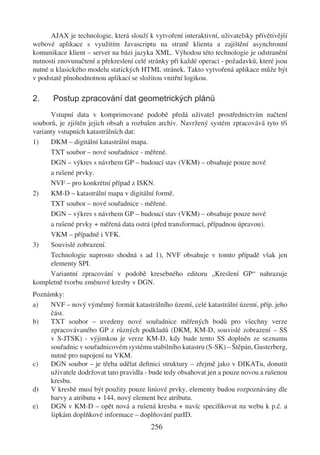 AJAX je technologie, která slouží k vytvoření interaktivní, uživatelsky přívětivější
webové aplikace s využitím Javascriptu na straně klienta a zajištění asynchronní
komunikace klient – server na bázi jazyka XML. Výhodou této technologie je odstranění
nutnosti znovunačtení a překreslení celé stránky při každé operaci - požadavků, které jsou
nutné u klasického modelu statických HTML stránek. Takto vytvořená aplikace může být
v podstatě plnohodnotnou aplikací se složitou vnitřní logikou.

2.     Postup zpracování dat geometrických plánů
      Vstupní data v komprimované podobě předá uživatel prostřednictvím načtení
souborů, je zjištěn jejich obsah a rozbalen archiv. Navržený systém zpracovává tyto tři
varianty vstupních katastrálních dat:
1)    DKM – digitální katastrální mapa.
      TXT soubor – nové souřadnice - měřené.
      DGN – výkres s návrhem GP – budoucí stav (VKM) – obsahuje pouze nové
      a rušené prvky.
      NVF – pro konkrétní případ z ISKN.
2)    KM-D – katastrální mapa v digitální formě.
      TXT soubor – nové souřadnice - měřené.
      DGN – výkres s návrhem GP – budoucí stav (VKM) – obsahuje pouze nové
      a rušené prvky + měřená data ostrá (před transformací, případnou úpravou).
      VKM – případně i VFK.
3)    Souvislé zobrazení.
      Technologie naprosto shodná s ad 1), NVF obsahuje v tomto případě však jen
      elementy SPI.
      Variantní zpracování v podobě kresebného editoru „Kreslení GP“ nahrazuje
kompletně tvorbu změnové kresby v DGN.
Poznámky:
a)   NVF – nový výměnný formát katastrálního území, celé katastrální území, příp. jeho
     část.
b)   TXT soubor – uvedeny nové souřadnice měřených bodů pro všechny verze
     zpracovávaného GP z různých podkladů (DKM, KM-D, souvislé zobrazení – SS
     v S-JTSK) - výjimkou je verze KM-D, kdy bude tento SS doplněn ze seznamu
     souřadnic v souřadnicovém systému stabilního katastru (S-SK) – Štěpán, Gusterberg,
     nutné pro napojení na VKM.
c)   DGN soubor – je třeba udělat deﬁnici struktury – zřejmě jako v DIKATu, donutit
     uživatele dodržovat tato pravidla - bude tedy obsahovat jen a pouze novou a rušenou
     kresbu.
d)   V kresbě musí být použity pouze liniové prvky, elementy budou rozpoznávány dle
     barvy a atributu + 144, nový element bez atributu.
e)   DGN v KM-D – opět nová a rušená kresba + navíc speciﬁkovat na webu k p.č. a
     šipkám doplňkové informace – doplňování parID.
                                         256
 