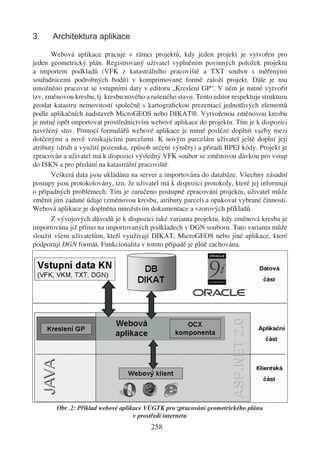 3.     Architektura aplikace

       Webová aplikace pracuje v rámci projektů, kdy jeden projekt je vytvořen pro
jeden geometrický plán. Registrovaný uživatel vyplněním povinných položek projektu
a importem podkladů (VFK z katastrálního pracoviště a TXT soubor s měřenými
souřadnicemi podrobných bodů) v komprimované formě založí projekt. Dále je mu
umožněno pracovat se vstupními daty v editoru „Kreslení GP“. V něm je nutné vytvořit
tzv. změnovou kresbu, tj. kresbu nového a rušeného stavu. Tento editor respektuje strukturu
geodat katastru nemovitostí společně s kartograﬁckou prezentací jednotlivých elementů
podle aplikačních nadstaveb MicroGEOS nebo DIKAT®. Vytvořenou změnovou kresbu
je nutné opět importovat prostřednictvím webové aplikace do projektu. Tím je k dispozici
navržený stav. Pomocí formulářů webové aplikace je nutné posléze doplnit vazby mezi
dotčenými a nově vznikajícími parcelami. K novým parcelám uživatel ještě doplní její
atributy (druh a využití pozemku, způsob určení výměry) a přiradí BPEJ kódy. Projekt je
zpracován a uživatel má k dispozici výsledný VFK soubor se změnovou dávkou pro vstup
do ISKN a pro předání na katastrální pracoviště.
       Veškerá data jsou ukládána na server a importována do databáze. Všechny zásadní
postupy jsou protokolovány, tzn. že uživatel má k dispozici protokoly, které jej informují
o případných problémech. Tím je zaručeno postupné zpracování projektu, uživatel může
změnit jím zadané údaje (změnovou kresbu, atributy parcel) a opakovat vybrané činnosti.
Webová aplikace je doplněna množstvím dokumentace a vzorových příkladů.
       Z vývojových důvodů je k dispozici také varianta projektu, kdy změnová kresba je
importována již přímo na importovaných podkladech v DGN souboru. Tato varianta může
sloužit všem uživatelům, kteří využívají DIKAT, MicroGEOS nebo jiné aplikace, které
podporují DGN formát. Funkcionalita v tomto případě je plně zachována.




        Obr. 2: Příklad webové aplikace VÚGTK pro zpracování geometrického plánu
                                    v prostředí internetu
                                          258
 