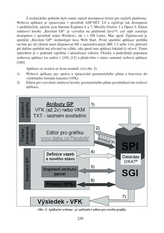 Z technického pohledu bylo nutné zajistit dostupnost řešení pro nejširší platformy.
Webová aplikace je zpracována v prostředí ASP.NET 2.0 a zajišťuje tak dostupnost
v prohlížečích, jakými jsou Internet Explorer 6 a 7, Mozilla Firefox 2 a Opera 9. Editor
změnové kresby „Kreslení GP“ je vytvořen na platformě Java™, což opět zaručuje
dostupnost v prostředí nejen Windows, ale i v OS Linux, Mac apod. Zajímavostí je
spuštění „Kreslení GP“ technologií Java Web Start. První spuštění aplikace probíhá
on-line po síti (klient musí disponovat OS s nainstalovaným JRE 1.5 nebo 1.6), přičemž
při dalším spuštění má uživatel na výběr, zda spustí tuto aplikaci lokálně či síťově. Tímto
způsobem je v podstatě zajištěna i aktualizace editoru. Ukázky a podrobněji popsanou
webovou aplikaci lze nalézt v [10], [12] a především v rámci samotné webové aplikace
[180].
      Aplikace se sestává ze dvou modulů: (viz obr. 2)
1)    Webová aplikace pro správu a zpracování geometrického plánu a konverze do
      výměnného formátu katastru (VFK).
2)    Editor pro vytvoření změnové kresby geometrického plánu prostřednictvím webové
      aplikace.




              Obr. 3: Aplikační schéma - je začleněn i editor pro tvorbu graﬁky

                                           259
 