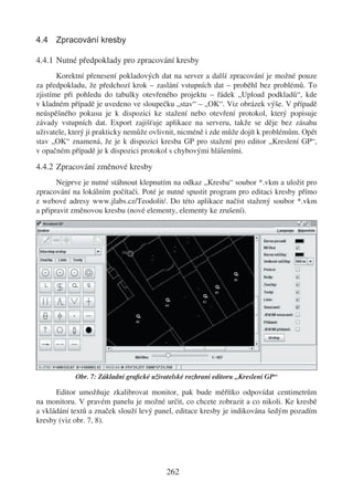4.4 Zpracování kresby

4.4.1 Nutné předpoklady pro zpracování kresby
       Korektní přenesení pokladových dat na server a další zpracování je možné pouze
za předpokladu, že předchozí krok – zaslání vstupních dat – proběhl bez problémů. To
zjistíme při pohledu do tabulky otevřeného projektu – řádek „Upload podkladů“, kde
v kladném případě je uvedeno ve sloupečku „stav“ – „OK“. Viz obrázek výše. V případě
neúspěšného pokusu je k dispozici ke stažení nebo otevření protokol, který popisuje
závady vstupních dat. Export zajišťuje aplikace na serveru, takže se děje bez zásahu
uživatele, který ji prakticky nemůže ovlivnit, nicméně i zde může dojít k problémům. Opět
stav „OK“ znamená, že je k dispozici kresba GP pro stažení pro editor „Kreslení GP“,
v opačném případě je k dispozici protokol s chybovými hlášeními.

4.4.2 Zpracování změnové kresby
       Nejprve je nutné stáhnout klepnutím na odkaz „Kresba“ soubor *.vkm a uložit pro
zpracování na lokálním počítači. Poté je nutné spustit program pro editaci kresby přímo
z webové adresy www.jlabs.cz/Teodolit/. Do této aplikace načíst stažený soubor *.vkm
a připravit změnovou kresbu (nové elementy, elementy ke zrušení).




            Obr. 7: Základní graﬁcké uživatelské rozhraní editoru „Kreslení GP“

      Editor umožňuje zkalibrovat monitor, pak bude měřítko odpovídat centimetrům
na monitoru. V pravém panelu je možné určit, co chcete zobrazit a co nikoli. Ke kresbě
a vkládání textů a značek slouží levý panel, editace kresby je indikována šedým pozadím
kresby (viz obr. 7, 8).




                                          262
 