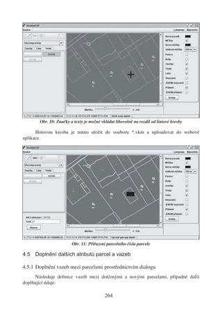 Obr. 10: Značky a texty je možné vkládat libovolně na rozdíl od liniové kresby

      Hotovou kresbu je nutno uložit do souboru *.vkm a uploadovat do webové
aplikace.




                        Obr. 11: Přiřazení parcelního čísla parcele

4.5 Doplnění dalších atributů parcel a vazeb

4.5.1 Doplnění vazeb mezi parcelami prostřednictvím dialogu
      Následuje deﬁnice vazeb mezi dotčenými a novými parcelami, případně další
doplňující údaje:

                                          264
 