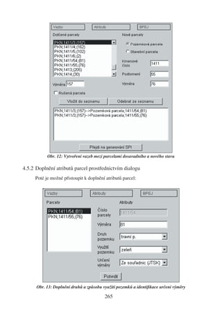 Obr. 12: Vytvoření vazeb mezi parcelami dosavadního a nového stavu

4.5.2 Doplnění atributů parcel prostřednictvím dialogu
     Poté je možné přistoupit k doplnění atributů parcel:




      Obr. 13: Doplnění druhů a způsobu využití pozemků a identiﬁkace určení výměry

                                         265
 