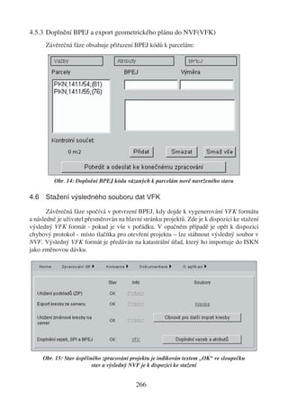 4.5.3 Doplnění BPEJ a export geometrického plánu do NVF(VFK)
      Závěrečná fáze obsahuje přiřazení BPEJ kódů k parcelám:




         Obr. 14: Doplnění BPEJ kódu vázaných k parcelám nově navrženého stavu

4.6 Stažení výsledného souboru dat VFK

       Závěrečná fáze spočívá v potvrzení BPEJ, kdy dojde k vygenerování VFK formátu
a následně je uživatel přesměrován na hlavní stránku projektů. Zde je k dispozici ke stažení
výsledný VFK formát - pokud je vše v pořádku. V opačném případě je opět k dispozici
chybový protokol - místo tlačítka pro otevření projektu – lze stáhnout výsledný soubor v
NVF. Výsledný VFK formát je předáván na katastrální úřad, který ho importuje do ISKN
jako změnovou dávku.




     Obr. 15: Stav úspěšného zpracování projektu je indikován textem „OK“ ve sloupečku
                         stav a výsledný NVF je k dispozici ke stažení


                                          266
 