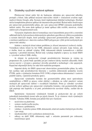 5.    Důsledky využívání webové aplikace
       Představené řešení může být do budoucna základem pro zpracování několika
postupů a řešení. Jako příklad nasazení takovýchto služeb v současnosti uveďme např.
mailové klienty Google, příp. Seznam, které implementují obdobné technologie. Dochází
tak ke kompletnímu přenosu aplikací do internetového prostředí. Řešení může sloužit nejen
pro zpracování geometrického plánu, ale i pro zpracování ZPMZ (záznamu podrobného
měření změn). Pro tento druh aplikací je nutné aplikaci dále rozšířit, otestovat, včetně
zátěžových a bezpečnostních testů.
       Výrazným zlepšením datové komunikace mezi katastrálními pracovišti a externími
odběrateli dat by byla možnost elektronickým způsobem speciﬁkovat výběrovou podmínku
a seznam datových skupin, které požaduje zpracovatel geometrického plánu. Jedná se
o možnost nadeﬁnovat v datovém souboru ISKN polygon pro výběr prvků nezbytných pro
zpracování zakázky.
       Jedním z možných řešení tohoto problému je zřízení internetové (webové) služby.
Výsledkem tohoto řešení by byl XML dokument zaslaný uživateli. Lépe řečeno, jde
o službu, která na základě výměny XML dokumentů dokáže komunikovat s dalšími
segmenty v prostředí internetu. Řešení tedy vyžaduje doplnění a úpravy na straně ISKN
a vytvoření webové XML služby.
       Je zřejmé, že poskytování výstupů prostřednictvím Internetu je vázáno na
propustnost sítí, a proto bude zpočátku jen pro změnové dávky menších zákazníků. Další
rozvoj souvisí s vývojem a penetrací síťového prostředí a technologií s tím spojených.
Kapacitně objemnější dávky lze také řešit tradičním postupem.
       Importní dávky do ISKN zpracované zhotovitelem geometrického plánu, by měly
být zasílány také prostřednictvím Internetu s využitím elektronické podatelny resortu
ČÚZK, spolu s výměnným formátem NVF (VFK) a doprovodnou dokumentací v rastrové
podobě (náčrty, výpočetní protokoly apod.).
       Zpracování výměnného formátu dat geometrického plánu mezi oprávněným
zeměměřičem a ISKN je proces velmi obtížný s ohledem na velké množství variant
možných při zpracování měření v rozsáhlých lokalitách. Proto je výhodné vytvoření
on-line webové aplikace pro zpracování výměnného formátu z dat geometrického plánu
(jak popisuje tato kapitola) a až poté, prostřednictvím navržené služby, zaslání dat do
ISKN.
       Společnými vlastnostmi výměnných formátů je poskytování dat po celých
jednotkách katastrálních území nebo po jejich částech. To je vlastnost všech výměnných
formátů. Výhodou XML formátu jsou především tyto vlastnosti:
•      nezávislost na platformě,
•      syntaxe značkovacího jazyka,
•      otevřenost a průhlednost,
•      validace – kontrola syntaxe XML dokumentů, relativně snadno čitelných pro člověka
       i pro stroje,
•      mnohonásobně vyšší využitelnost uložených dat,
•      odkazy na další XML dokumenty např. s určením parametrů pro zobrazení,
       transformace apod.

                                         267
 