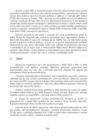 Největší využití XML je zřejmě při použití webových služeb (na bázi tohoto jazyka
komunikují a přenášejí informace) jako nástroje interoperability – jako klasický výměnný
formát, který dokážou zpracovat klasické desktopové aplikace. V současné době vydává
ČÚZK data katastru ve formátu VFK v klasické textové podobě, na což jsou připraveny
i nástroje umožňující privátní sféře zpracovat data katastru nemovitostí. V této podobě je
zřejmě tento formát naprosto dostačující i s přihlédnutím na tradici v našich zemích. Další
rozvoj webových služeb v budoucnu si ovšem vyžádá revizi tohoto formátu, standardizaci a
orientaci k některým z naznačených směrů na základě XML metajazyka (GML, LandXML
nebo dalších XML souvisejících speciﬁkací).
      Největší perspektivu vidí autoři v nasazení pro vstup geometrických plánů do
ISKN. Řešení by fungovalo jako nástroj ke komunikaci mezi odpovědnými geodety a
pracovníky katastrálních pracovišť (vkládání dat do ISKN). Tzn., že odpovědný geodet
by měl k dispozici webovou aplikaci, ve které by za použití elektronických certiﬁkátů
(disponovali by jimi pouze odpovědné osoby) byla zajištěna bezproblémová autorizace
a autentiﬁkace, jak ji známe např. z elektronického bankovnictví. Webová aplikace by
umožnila odpovědným osobám přijímat na katastrálních pracovištích geometrické plány
včetně protokolování a validace dat v nové, rychlejší a ﬂexibilnější formě.

6.     Závěr

       Zpracování naměřených dat a dat poskytnutých z ISKN (SGI a SPI) ve VFK
prostřednictvím web aplikace umožňuje dálkovým způsobem zpracovávat data
geometrického plánu bez toho, aby si uživatelé pořizovali nákladné SW aplikace pro
jednoduchou kresbu geometrického plánu.
      Výrazným zlepšením datové komunikace mezi katastrálními pracovišti a externími
odběrateli dat by byla možnost prostřednictvím webu speciﬁkovat výběrovou množinu
pro zpracování GP a seznam datových skupin, které požaduje zpracovatel geometrického
plánu. Jedná se o možnost nadeﬁnovat v datovém souboru ISKN polygon pro výběr prvků
nezbytných pro zpracování zakázky.
      Jedním z možných řešení tohoto problému je zřídit internetovou (webovou) službu.
Výsledkem tohoto řešení by byl XML dokument zaslaný uživateli. Řešení tedy vyžaduje
doplnění a úpravy na straně ISKN a vytvoření webové XML služby [11].
      Je zřejmé, že poskytování výstupů prostřednictvím Internetu je vázáno na
propustnost sítí, a proto bude zpočátku jen pro změnové dávky menších zákazníků.
Kapacitně objemnější dávky lze také řešit tradičním postupem.
      Importní dávky do ISKN, zpracované zhotovitelem geometrického plánu by měly
být zasílány také prostřednictvím Internetu s využitím elektronické podatelny resortu
ČÚZK, spolu s výměnným formátem NVF (VFK) a doprovodnou dokumentací v podobě
výměnného formátu (náčrty, výpočetní protokoly apod.).




                                          268
 