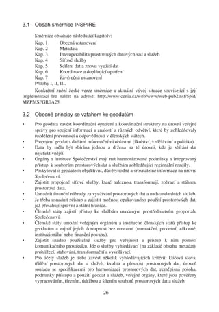 3.1 Obsah směrnice INSPIRE

     Směrnice obsahuje následující kapitoly:
     Kap. 1         Obecná ustanovení
     Kap. 2         Metadata
     Kap. 3         Interoperabilita prostorových datových sad a služeb
     Kap. 4         Síťové služby
     Kap. 5         Sdílení dat a znovu využití dat
     Kap. 6         Koordinace a doplňující opatření
     Kap. 7         Závěrečná ustanovení
     Přílohy I, II, III.
     Konkrétní znění české verze směrnice a aktuální vývoj situace související s její
implementací lze nalézt na adrese: http://www.cenia.cz/web/www/web-pub2.nsf/$pid/
MZPMSFGR0A25.

3.2 Obecné principy se vztahem ke geodatům
•     Pro geodata zavést koordinační opatření a koordinační struktury na úrovni veřejné
      správy pro spojení informací a znalostí z různých odvětví, které by zohledňovaly
      rozdělení pravomocí a odpovědností v členských státech.
•     Propojení geodat s dalšími informačními oblastmi (školství, vzdělávání a politika).
•     Data by měla být sbírána jednou a držena na té úrovni, kde je sbírání dat
      nejefektivnější.
•     Orgány a instituce Společenství mají mít harmonizované podmínky a integrovaný
      přístup k souborům prostorových dat a službám zohledňující regionální rozdíly.
•     Poskytovat o geodatech objektivní, důvěryhodné a srovnatelné informace na úrovni
      Společenství.
•     Zajistit propojené síťové služby, které naleznou, transformují, zobrazí a stáhnou
      prostorová data.
•     Usnadnit ﬁnanční náhrady za využívání prostorových dat a nadstandardních služeb.
•     Je třeba usnadnit přístup a zajistit možnost opakovaného použití prostorových dat,
      jež přesahují správní a státní hranice.
•     Členské státy zajistí přístup ke službám uvedeným prostřednictvím geoportálu
      Společenství.
•     Členské státy umožní veřejným orgánům a institucím členských států přístup ke
      geodatům a zajistí jejich dostupnost bez omezení (transakční, procesní, zákonné,
      institucionální nebo ﬁnanční povahy).
•     Zajistit snadno použitelné služby pro veřejnost a přístup k nim pomocí
      komunikačního prostředku. Jde o služby vyhledávací (na základě obsahu metadat),
      prohlížecí, stahování, transformační a vyvolávací.
•     Pro účely služeb je třeba zavést několik vyhledávajících kritérií: klíčová slova,
      třídění prostorových dat a služeb, kvalita a přesnost prostorových dat, úroveň
      souladu se speciﬁkacemi pro harmonizaci prostorových dat, zeměpisná poloha,
      podmínky přístupu a použití geodat a služeb, veřejné orgány, které jsou pověřeny
      vypracováním, řízením, údržbou a šířením souborů prostorových dat a služeb.

                                         26
 