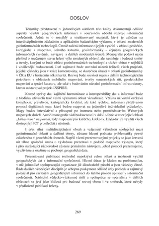 DOSLOV

       Tématiky představené v jednotlivých oddílech této knihy dokumentují odlišné
aspekty využití geograﬁckých informací v současném období rozvoje informační
společnosti. Jedná se o rozsáhlý a strukturovaný materiál, který je založen na
interdisciplinárním základním a aplikačním badatelském výzkumu v oblasti moderních
geoinformačních technologií. Čtenář nalézá informace o jejich využití v oblasti geodézie,
kartograﬁe a mapování, státního katastru, geoinformatiky - zejména geograﬁckých
informačních systémů, navigace a dalších moderních trendů. Monograﬁe podává nejen
přehled o současném stavu řešení výše uvedených oblastí, ale nastiňuje i budoucí směry
a trendy, kterými se bude oblast geoinformačních technologií a služeb ubírat v nejbližší
i vzdálenější budoucnosti. Jistě zajímavé bude srovnání názorů řešitelů všech projektů,
jejichž výsledky jsou v knize komentovány, se skutečnou situací v oblasti geoinformatiky
v ČR a EU v horizontu několika let. Rozvoj bude souviset nejen s dalším technologickým
pokrokem v oblastech mobilního mapování, tvorby senzorických sítí, geodetického
mapování a správě katastru, ale také s budováním národní geoinformační infrastruktury,
kterou odstartoval projekt INSPIRE.
      Kromě správy dat, zajištění harmonizace a interoperability dat a informací bude
z hlediska uživatelů také velmi významná oblast vizualizace. Většina uživatelů očekává
komplexní, pravdivou, kartograﬁcky kvalitní, ale také rychlou, informaci předávanou
pomocí digitálních map, které budou reagovat na jednotlivé individuální požadavky.
Mapy budou interaktivní a přístupné po internetu nebo prostřednictvím Webových
mapových služeb. Autoři monograﬁe vidí budoucnost i v další, slibně se rozvíjející oblasti
„Ubiquitous“ mapování, tedy mapování pro každého, kdekoliv, kdykoliv, za využití všech
dostupných ICT prostředků a nástrojů.
       I přes silný multidisciplánární obsah a vzájemně výhodnou spolupráci mezi
geoinformační oblastí a dalšími obory, zůstane hlavní podstata problematiky pevně
zakořeněna v geovědních oborech. Napříč všemi prezentovanými projekty se jako červená
nit táhne společná snaha o výslednou prezentaci v podobě mapového výstupu, který
i přes narůstající různorodost zůstane primárním nástrojem, jehož pomocí prezentujeme,
využíváme a snažíme se pochopit geograﬁcká data.
      Prezentovaná publikace rozhodně nepokrývá celou oblast a možnosti využití
geograﬁckých dat v informační společnosti. Hlavní důraz je kladen na problematiku,
v níž jednotlivé spolupracující organizace již dlouhodobě působí a jsou vědecky činné.
Řada dalších vědeckých disciplín je schopna poskytnout odlišné úhly pohledu a zajímavý
potenciál pro začlenění geograﬁckých informací do širšího proudu aplikací v informační
společnosti. Následné vědecko-výzkumné úsilí a spolupráce se specialisty v dalších
oblastech se jeví jako klíčová pro budoucí rozvoj oboru i ve směrech, které nebyly
v předložené publikaci řešeny.




                                         269
 