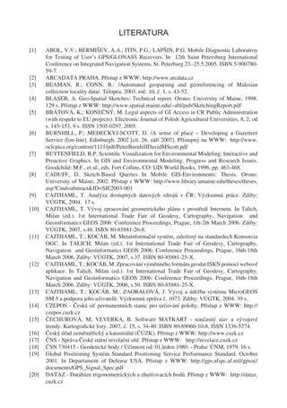 LITERATURA

[1]    ABOL, V.V.; BERMIŠEV, A.A.; ITIN, P.G.; LAPŠIN, P.G. Mobile Diagnostic Laboratroy
       for Testing of User’s GPS/GLONASS Receivers. In 12th Saint Petersburg International
       Conference on Integrated Navigation Systems, St. Peterburg 23.-25.5.2005. ISBN 5-900780-
       59-7.
[2]    ARCADATA PRAHA. Přístup z WWW: http://www.arcdata.cz
[3]    BEAMAN, R.; CONN, B.: /Automated geoparsing and georeferencing of Malesian
       collection locality data/. Telopea. 2003, roč. 10, č. 1, s. 43-52.
[4]    BLASER, A. Geo-Spatial Sketches: Technical report. Orono: University of Maine, 1998.
       129 s. Přístup z WWW: http://www.spatial.maine.edu/~abl/pub/SketchingReport.pdf
[5]    BRÁTOVÁ, K.; KONEČNÝ, M. Legal aspects of GI Access in CR Public Administration
       (with respekt to EU projects). Electronic Journal of Polish Agricultural Universities, 8, 2, od
       s. 145-153, 9 s. ISSN 1505-0297. 2005.
[6]    BURNHILL, P.; MEDECKYJ-SCOTT, D. /A sense of place – Developing a Gazetteer
       Service /[on-line]. Edinburgh, 2002 [cit. 26. září 2007]. Přístupný na WWW: http://www.
       oclcpica.org/content/1111/pdf/PeterBurnhillDavidMScott.pdf
[7]    BUTTENFIELD, B.P. Scientiﬁc Visualization for Environmental Modeling: Interactive and
       Proactive Graphics. In GIS and Environmental Modeling: Progress and Research Issues.
       Goodchild: M.F., et al., eds. Fort Collins, CO: GIS World Books, 1996, pp. 463-468.
[8]    CADUFF, D. Sketch-Based Queries In Mobile GIS-Environments: Thesis. Orono:
       University of Maine, 2002. Přístup z WWW: http://www.library.umaine.edu/theses/theses.
       asp?Cmd=abstract&ID=SIE2003-001
[9]    CAJTHAML, T. Analýza dostupných datových zdrojů v ČR: Výzkumná práce. Zdiby:
       VÚGTK, 2004. 17 s.
[10]   CAJTHAML, T. Vývoj zpracování geometrického plánu v prostředí Internetu. In Talich,
       Milan (ed.). 1st International Trade Fair of Geodesy, Cartography, Navigation and
       Geoinformatics GEOS 2006: Conference Proceedings, Prague, 1th-2th March 2006. Zdiby:
       VÚGTK, 2007, s.48. ISBN 80-85881-26-8.
[11]   CAJTHAML, T.; KOCÁB, M. Metainformační systém, založený na standardech Konsorcia
       OGC. In TALICH, Milan (ed.). 1st International Trade Fair of Geodesy, Cartography,
       Navigation and Geoinformatics GEOS 2006: Conference Proceedings, Prague, 16th-18th
       March 2006. Zdiby: VÚGTK, 2007, s.37. ISBN 80-85881-25-X.
[12]   CAJTHAML, T.; KOCÁB, M. Zpracování výměnného formátu geodat ISKN pomocí webové
       aplikace. In Talich, Milan (ed.). 1st International Trade Fair of Geodesy, Cartography,
       Navigation and Geoinformatics GEOS 2006: Conference Proceedings, Prague, 16th-18th
       March 2006. Zdiby: VÚGTK, 2006, s.50. ISBN 80-85881-25-X.
[13]   CAJTHAML, T.; KOCÁB, M.; ZAORALOVÁ, J. Vývoj a údržba systému MicroGEOS
       SM 5 a podpora jeho uživatelů: Výzkumná zpráva č. 1073. Zdiby: VÚGTK, 2004. 39 s.
[14]   CZEPOS - Česká síť permanentních stanic pro určování polohy. Přístup z WWW: http://
       czepos.cuzk.cz
[15]   ČECHUROVÁ, M; VEVERKA, B. Software MATKART - současný stav a vývojové
       trendy. Kartograﬁcké listy. 2007, č. 15, s. 34-40. ISBN 80-89060-10-8, ISSN 1336-5274.
[16]   Český úřad zeměměřický a katastrální (ČÚZK). Přístup z WWW: http://www.cuzk.cz
[17]   ČNS - Správa České státní nivelační sítě. Přístup z WWW: http://nivelace.cuzk.cz
[18]   ČSN 730415 - Geodetické body / Účinnost od: 01.leden 1980. - Praha: ÚNM, 1979. 16 s.
[19]   Global Positioning Systém Standard Positioning Service Performance Standard. October
       2001. In Departament of Defense USA. Přístup z WWW: http://gps.afspc.af.mil/gpsoc/
       documents/GPS_Signal_Spec.pdf
[20]   DATAZ - Databáze trigonometrických a zhušťovacích bodů. Přístup z WWW: http://dataz.
       cuzk.cz
 