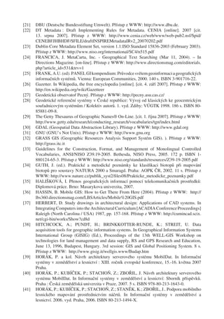 [21]   DBU (Deutsche Bundesstiftung Umwelt). Přístup z WWW: http://www.dbu.de.
[22]   DT Metadata : Draft Implementing Rules for Metadata. CENIA [online]. 2007 [cit.
       13. srpna 2007]. Přístup z WWW: http://www.cenia.cz/web/www/web-pub2.nsf/$pid/
       CENEBFJHBHDF/$FILE/draftINSPIREMetadataIRv2_20070202.pdf
[23]   Dublin Core Metadata Element Set, version 1.1:ISO Standard 15836-2003 (February 2003).
       Přístup z WWW: http://www.niso.org/international/SC4/n515.pdf
[24]   FRANCICA, J. MetaCarta, Inc. - Geographical Text Searching (Mar 11, 2004). – In
       Directions Magazine. [on-line]. Přístup z WWW: http://www.directionsmag.com/editorials.
       php?article_id=531&trv=1
[25]   FRANK, A.U. (ed). PANEL GI kompendium: Průvodce světem geoinformaci a geograﬁckých
       informačních systémů. Vienna: European Communities, 2000. 140 s. ISBN 3-901716-22.
[26]   Gazetter. In Wikipedia, the free encyclopedia [online]. [cit. 4. září 2007]. Přístup z WWW:
       http://en.wikipedia.org/wiki/Gazetteer
[27]   Geodetická observatoř Pecný. Přístup z WWW: http://pecny.asu.cas.cz/
[28]   Geodetické referenční systémy v České republice: Vývoj od klasických ke geocentrickým
       souřadnicovým systémům / Kolektiv autorů. 1. vyd. Zdiby: VÚGTK 1998. 186 s. ISBN 80-
       85881-09-8.
[29]   The Getty Thesaurus of Geographic Names® On-Line. [cit. 1. října 2007]. Přístup z WWW:
       http://www.getty.edu/research/conducting_research/vocabularies/tgn/index.html
[30]   GDAL (Geospatial Data Abstraction Library). Přístup z WWW: http://www.gdal.org
[31]   GNU (GNU’s Not Unix). Přístup z WWW: http://www.gnu.org
[32]   GRASS GIS (Geographic Resources Analysis Support Systém GIS). ). Přístup z WWW:
       http://grass.itc.it
[33]   Guidelines for the Construction, Format, and Management of Monolingual Controlled
       Vocabularies, ANSI/NISO Z39.19-2005. Bethesda, NISO Press, 2005. 172 p. ISBN 1-
       880124-65-3. Přístup z WWW: http://www.niso.org/standards/resources/Z39-19-2005.pdf
[34]   GUTH, J. (ed.). Praktické a metodické poznámky ke klasiﬁkaci biotopů při mapování
       biotopů pro soustavy NATURA 2000 a Smaragd. Praha: AOPK ČR, 2002. 11 s. Přístup z
       WWW: http://www.nature.cz/publik_syst2/ﬁles08/Prakticke_metodicke_poznamky.pdf
[35]   HALIŠKOVÁ, I. Přenos geograﬁckých informací pomocí telekomunikačních prostředků:
       Diplomová práce. Brno: Masarykova univerzita, 2007.
[36]   HASSIN, B. Mobile GIS: How to Get There From Here (2004). Přístup z WWW: http://
       lbs360.directionsmag.com/LBSArticles/Mobile%20GIS.pdf
[37]   HERBERT, D. Study drawings in architectural design: Applications of CAD systems. In
       Integrating Computers into the Architectural Curriculum [ACADIA Conference Proceedings]
       Raleigh (North Carolina / USA) 1987, pp. 157-168. Přístup z WWW: http://cumincad.scix.
       net/cgi-bin/works/Show?cd8d
[38]   HITCHCOCK, A.; PUNDT, H.; BRINKKOTTER-RUNDE, K.; STREIT, U. Data
       acquisition tools for geographic information systems. In Geographical Information Systems
       International Group (GISIG) (Ed.), Proceedings of the 13th WELL-GIS Workshop on
       technologies for land management and data supply, RS and GPS Research and Education,
       June 13, 1996, Budapest, Hungary. 3rd session: GIS and Global Positioning System. 8 s.
       Přístup z WWW: http://www.gisig.it/wellgis.www/Budap.htm
[39]   HORÁK, P. a kol. Návrh architektury serverového systému MobilDat. In Informační
       systémy v zemědělství a lesnictví : XIII. ročník evropské konference, 15.-16. května 2007
       Praha.
[40]   HORÁK, P.; KUBÍČEK, P.; STACHOŇ, Z.; ZBOŘIL, J. Návrh architektury serverového
       systému MobilDat. In Informační systémy v zemědělství a lesnictví: Sborník příspěvků.
       Praha : Česká zemědělská univerzita v Praze, 2007. 5 s. ISBN 978-80-213-1643-0.
[41]   HORÁK, P.; KUBÍČEK, P.; STACHOŇ, Z.; STANĚK, K.; ZBOŘIL, J.. Podpora mobilního
       lesnického mapování prostřednictvím náčrtů. In Informační systémy v zemědělství a
       lesnictví. 2006. vyd. Praha, 2006. ISBN 80-213-1494-X.
 