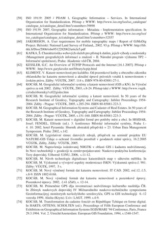 [58]   ISO 19119: 2005 / PDAM 1, Geographic Information – Services. In International
       Organization for Standardization. Přístup z WWW: http://www.iso.org/iso/iso_catalogue/
       catalogue_tc/catalogue_detail.htm?csnumber=39890
[59]   ISO 19139: 2007, Geographic information - Metadata - Implementation speciﬁcation. In
       International Organization for Standardization. Přístup z WWW: http://www.iso.org/iso/
       iso_catalogue/catalogue_tc/catalogue_detail.htm?csnumber=32557
[60]   JAKOBSSON, A. User requiremens for mobile topographic maps / Report of GiMoDig
       Project. Helsinki: National Land Survey of Finland,, 2002. 93 p. Přístup z WWW: http://lib.
       tkk.ﬁ/Diss/2006/isbn9512282062/article5.pdf
[61]   KAFKA, Š. Charakteristika webových služeb pro přístup k datům, jejich výhody a nedostatky
       (Management geograﬁckých informací a znalostí – II. Národní program výzkumu TP2 –
       Informační společnost), Praha: Akademie věd ČR, 2004.
[62]   KESSLER, G.C. An Overview of TCP/IP Protocols and the Internet [16.1.2007]. Přístup z
       WWW: http://www.garykessler.net/library/tcpip.html
[63]   KLIMENT, V. Katastr nemovitosti pro každého. Od pozemkové knihy a obecného zákoníku
       občanského ke katastru nemovitosti a aktuální úpravě právních vztahů k nemovitostem v
       českém právu. Zdiby: VÚGTK, 2007. 114 s. ISBN 978-80-85881-27-1.
[64]   KOCÁB, M. Geograﬁcké informační systémy a katastr nemovitostí (GIS a KN). In Výroční
       zpráva za rok 2002. Zdiby: VÚGTK, 2003, s.8-24. Přístup také z WWW: http://www.vugtk.
       cz/odis/sborniky/vz02/giskn.htm
[65]   KOCÁB, M. Geograﬁcké informační systémy a katastr nemovitostí. In 50 years of the
       Research Institute of Geodesy, Topography and Cartography: Jubilee Proceedings 1954-
       2004. Zdiby - Prague: VÚGTK, 2005, s.285-294. ISBN 80-85881-223-3.
[66]   KOCÁB, M. Geographical Information Systems and Cadaster of Real Estates. In 50 years of
       the Research Institute of Geodesy, Topography and Cartography: Jubilee Proceedings 1954-
       2004. Zdiby - Prague: VÚGTK, 2005, s.151-160. ISBN 80-85881-223-3.
[67]   KOCÁB, M. Katastr nemovitostí v digitální formě pro potřeby měst a obcí. In HOJDAR,
       Josef; FENDEL, Elfriede (ed.). 3. konference Městské informační systémy, Praha 1.-
       4. 10. 2002, hotel Pyramida: Sborník abstraktů příspěvků = 23. Urban Data Management
       Symposium. Praha: 2002, s.142.
[68]   KOCÁB, M. Legislativní rámec datových zdrojů, příspěvek na seminář projektu EU
       NATURE-GIS Údaje o ochraně životního prostředí v geodatech státní správy, 16.2.2005
       VÚGTK, Zdiby. Zdiby: VÚGTK, 2005.
[69]   KOCÁB, M. Napravlenija issledovanij NIIGTK v oblasti GIS i kadastra nedvižimostej.
       In Novi technolohiji v geodeziji ta zemlevporjakuvanni: Naukovo-praktyčna konferencija:
       Tezy dopovidej. Užhorod: UžNU, 2006, s.11-12.
[70]   KOCÁB, M. Návrh technologie digitalizace katastrálních map v sáhovém měřítku. In
       KOCÁB, M. Výzkumné a vývojové aspekty modernizace ISKN: Výzkumná zpráva č. 981.
       Zdiby: VÚGTK, 1997, 5 s.
[71]   KOCÁB, M. Nový výměnný formát dat katastru nemovitostí. IT CAD. 2002, roč.12, č.5,
       s.8-9. ISSN 1802-6168.
[72]   KOCÁB, M. Nový výměnný formát dat katastru nemovitostí a pozemkové úpravy.
       Pozemkové úpravy. 2002, č.41 (Září), s. 12-14.
[73]   KOCÁB, M. Primeněnie GPS dlja inventarizaci nedvižimogo kuľturního naslědija ČR.
       In Zbirnyk naukovych dopovidej IV Mižnarodnoho naukovo-techničnoho sympoziumu
       Geoinformacijnyj monitorynh navkolyšňoho seredovyšča, GPS ta GIS technologiji 6.-12
       veresňa 1999, Alušta (Krym). Ľviv: LAGT, 1999, s.4-9.
[74]   KOCÁB, M. Transformation du cadastre fonciér en République Tchéque en forme digital.
       In HARTS; OTTENS; SCHOLTEN (ed.). Proceedings of Fifth European Conference and
       Exhibition on Geographical Information Systems EGIS/MARI ’94 Conference, Paris, France
       29.3.1994. Vol. 2. Utrecht/Amsterdam: European GIS Foundation, 1994, s.1540-1547.
 