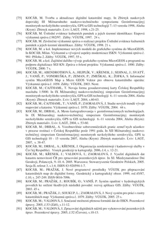 [75]   KOCÁB, M. Tvorba a aktualizace digitální katastrální mapy. In Zbirnyk naukovych
       dopovidej III Mižnarodnoho naukovo-techničnoho sympoziumu Geoinformacijnyj
       monitorynh navkolyšňoho seredovyšča, GPS ta GIS technologiji 7.-13 veresňa 1998, Alušta
       (Krym): Zbirnyk materialiv. Ľviv: LAGT, 1998, s.21-25.
[76]   KOCÁB, M. Ústřední evidence kulturních památek a jejich územní identiﬁkace: Etapová
       výzkumná zpráva č.982/97. Zdiby: VÚGTK, 1997. 24 s.
[77]   KOCÁB, M. Závěrečná výzkumná zpráva o realizaci projektu Ústřední evidence kulturních
       památek a jejich územní identiﬁkace. Zdiby: VÚGTK, 1998. 21 s.
[78]   KOCÁB, M. a kol. Implementace nových modulů do graﬁckého systému do MicroGEOS.
       In KOCÁB, Milan. Výzkumné a vývojové aspekty modernizace ISKN: Výzkumná zpráva č.
       981: Příloha 2. Zdiby: VÚGTK, 1997, 55 s.
[79]   KOCÁB, M. a kol. Zajištění dalšího vývoje graﬁckého systému MicroGEOS a programů na
       podporu digitalizace SGI KN: Zpráva o řešení projektu: Výzkumná zpráva č. 1000. Zdiby:
       VÚGTK, 2000. 7 s.
[80]   KOCÁB, M.; ABENDROTHOVÁ, A.; HEJPLÍK, V.; KŘENEK, J.; SEHNAL, J.; SVATÝ,
       J.; VANIŠ, P.; VONDRUŠKA, P.; ZEMAN, P.; ZMEŠKAL, K.; ŽOFKA, S. Informační
       systém MicroGEOS Map a Micro GEOS Vektor pro obnovu katastrálního operátu:
       Výzkumná zpráva č. 1058. Zdiby: VÚGTK, 2003. Nestr.
[81]   KOCÁB, M.; CAJTHAML, T. Novaja forma gosudarstvennoj karty Češskoj Respubliky
       masštaba 1:5000. In IX Mižnarodnyj naukovo-techničnyj simpozium Geoinformacijnyj
       monitorynh navkolyšňoho seredovyšča, GPS ta GIS technologiji 6.-11 veresňa 2004, Alušta
       (Krym): Zbirnyk materialiv. Ľviv: LAGT, 2004, s.60-63.
[82]   KOCÁB, M.; CAJTHAML, T.; VANIŠ, P.; ZAORALOVÁ, J. Studie nových trendů vývoje
       mapování a katastru: Výzkumná zpráva č. 1070. Zdiby: VÚGTK, 2004. 44 s.
[83]   KOCÁB, M.; DRBAL, A. Mesto kartograﬁrovanija v geoinformacionnych technologijach.
       In IX Mižnarodnyj naukovo-techničnyj simpozium Geoinformacijnyj monitorynh
       navkolyšňoho seredovyšča, GPS ta GIS technologiji 6.-11 veresňa 2004, Alušta (Krym):
       Zbirnyk materialiv. Ľviv: LAGT, 2004, s. 53-60.
[84]   KOCAB, M.; DRBAL, A. Vozobnovlěnie sobstvenničeskich granic zemel’nych učastkov
       v procese restituci v Češskoj Respublike posle 1991 goda. In XII Mižnarodnyj naukovo-
       techničnyj simpozium Geoinformacijnyj monitorynh navkolyšňoho seredovyšča, GPS ta
       GIS technologiji 10 - 15 veresňa 2007, Alušta (Krym): Zbirnyk materialiv. Ľviv: LAGT,
       2007, s. 38-47.
[85]   KOCÁB, M.; DRBAL, A.; KŘENEK, J. Organizacija zemlemirnoji i kadastrovoji služby v
       Čes’kij Respublici. Visnyk geodeziji ta kartograﬁji. 2006, č.4, s. 12-21.
[86]   KOCÁB, M.; KŘENEK, J.; VALDOVÁ, I.; ZAORALOVÁ, J. Využití digitálních dat
       katastru nemovitostí ČR pro zpracování pozemkových úprav. In XI. Miedzynarodowe Dni
       Geodezji, Polanczyk, 9.-10. 6. 2005. Warszawa: Stowarzyszenie Geodetów Polskich, 2005.
       Sesja II, referat 3, s.1-6. ISBN 83-920594-1-7.
[87]   KOCÁB, M.; PRAŽÁK, J. Nové programové prostředky VÚGTK pro přepracování
       katastrálních map do digitální formy. Geodetický a kartograﬁcký obzor. 1999, roč.45/87,
       č.10, s. 247-249. ISSN 0016-7096.
[88]   KOCÁB, M.; PRAŽÁK, J.; ROUBÍK, O.; VANIŠ, P. Systém opatření v hydrologických
       povodích ke snížení škodlivých následků povodní: rozvoj aplikace GIS. Zdiby: VÚGTK,
       2003. 45 s.
[89]   KOCÁB, M.; PRAŽÁK, J.; SOUKUP, L.; ZAORALOVÁ, J. Nový systém pro práci s rastry
       katastrálních map: Výzkumná zpráva č. 1079. Zdiby: VÚGTK, 2005. 25 s.
[90]   KOCÁB, M.; VALDOVÁ, I. Současné možnosti přenosu formátů dat do ISKN. Pozemkové
       úpravy. 2005, č.53 (Září), s.11-12.
[91]   KOCÁB, M.; VALDOVÁ, I. Zpracování digitálních náčrtů pro vyhotovování pozemkových
       úprav. Pozemkové úpravy. 2005, č.52 (Červen), s.10-13.
 