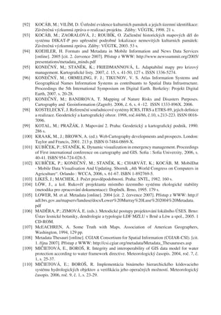 [92]    KOCÁB, M.; VILÍM, D. Ústřední evidence kulturních památek a jejich územní identiﬁkace:
        Závěrečná výzkumná zpráva o realizaci projektu. Zdiby: VÚGTK, 1998. 21 s.
[93]    KOCÁB, M.; ZAORALOVÁ, J.; ROUBÍK, O. Začlenění historických mapových děl do
        systému DIKAT-P pro upřesnění podrobné lokalizace nemovitých kulturních památek:
        Závěrečná výzkumná zpráva. Zdiby: VÚGTK, 2003. 53 s.
[94]    KOEHLER, H. Formats and Metadata in Mobile Information and News Data Services
        [online]. 2005 [cit. 2. července 2007]. Přístup z WWW: http://www.newssummit.org/2005/
        presentations/metadata_minds.pdf
[95]    KONEČNÝ, M,; STANĚK, K.; FRIEDMANNOVÁ, L. Adaptabilní mapy pro krizový
        management. Kartograﬁcké listy. 2007, č. 15, s. 41-50, 127 s. ISSN 1336-5274.
[96]    KONEČNÝ, M.; ORMELING, F. J.; TIKUNOV, V. S. Atlas Information Systems and
        Geographical Names Information Systems as contribuants to Spatial Data Infrastructure.
        Proceedings the 5th International Symposium on Digital Earth. Berkeley: Projekt Digital
        Earth, 2007. s. 20-28.
[97]    KONEČNÝ, M.; BANDROVA, T. Mapping of Nature Risks and Disasters Purposes.
        Cartography and Geoinformation (Zagreb). 2006, č. 6, s. 4 -12. ISSN 1333-896X. 2006.
[98]    KOSTELECKÝ, J. Referenční souřadnicové systémy ICRS, ITRS a ETRS-89, jejich deﬁnice
        a realizace. Geodetický a kartograﬁcký obzor. 1998, roč.44/86, č.10, s.213-223. ISSN 0016-
        7096.
[99]    KOTAL, M.; PRAŽÁK, J. Mapování 2. Praha: Geodetický a kartograﬁcký podnik, 1990.
        286 s.
[100]   KRAAK, M., J.; BROWN, A. (ed.). Web Cartography developments and prospects. London:
        Taylor and Francis, 2001. 213 p. ISBN 0-7484-0869-X.
[101]   KUBÍČEK, P.; STANĚK, K. Dynamic visualization in emergency management. Proceedings
        of First international conference on cartography and GIS. Soﬁa : Soﬁa Univerzity, 2006, s.
        40-41. ISBN 954-724-028-5.
[102]   KUBÍČEK, P.; KONEČNÝ, M.; STANĚK, K.; CHARVÁT, K.; KOCÁB, M. MobilDat
        - Mobile Data Visualisation And Updating. Sborník „4th World Congress on Computers in
        Agriculture“. Orlando : WCCA, 2006, s. 61-67. ISBN 1-892769-5.
[103]   LIKEŠ, J.; MACHEK, J. Počet pravděpodobnosti. Praha: SNTL, 1982. 160 s.
[104]   LÖW, J., a kol. Rukověť projektanta místního územního systému ekologické stability
        (metodika pro zpracování dokumentace): Doplněk. Brno, 1995. 179 s.
[105]   LOWER, M. et al. Metadata [online]. 2004 [cit. 2. července 2007]. Přístup z WWW: http://
        adl.brs.gov.au/mapserv/landuse/docs/Lower%20Murray%20Luse%202004%20Metadata.
        pdf
[106]   MADĚRA, P.; ZIMOVÁ, E. (eds.). Metodické postupy projektování lokálního ÚSES. Brno:
        Ústav lesnické botaniky, dendrologie a typologie LDF MZLU v Brně a Löw a spol., 2005. 1
        CD-ROM.
[107]   McEACHREN, A. Some Truth with Maps. Association of American Geographers,
        Washington, 1994, 129 pp.
[108]   Metadata Thesauri [online]. CGIAR Consortium for Spatial Information (CGIAR-CSI). [cit.
        1. října 2007]. Přístup z WWW: http://csi.cgiar.org/metadata/Metadata_Thesauruses.asp
[109]   MIČIETOVÁ, E., BOROŠ, R. Integrity and interoperability of GIS data model for water
        protection according to water framework directive. Meteorologický časopis. 2004, roč. 7, č.
        1, s. 25-37.
[110]   MIČIETOVÁ, E.; BOROŠ, R. Implementácia binárneho hierarchického kódovacieho
        systému hydrologických objektov a veriﬁkácia jeho operačných možností. Meteorologický
        časopis. 2006, roč. 9, č. 1, s. 23-29.
 