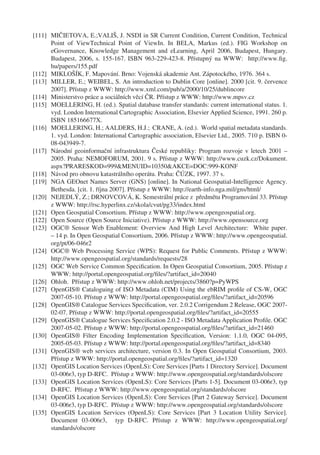 [111] MIČIETOVA, E.;VALIŠ, J. NSDI in SR Current Condition, Current Condition, Technical
      Point of ViewTechnical Point of ViewIn. In BELA, Markus (ed.). FIG Workshop on
      eGovernance, Knowledge Management and eLearning, April 2006, Budapest, Hungary.
      Budapest, 2006, s. 155-167. ISBN 963-229-423-8. Přístupný na WWW: http://www.ﬁg.
      hu/papers/155.pdf
[112] MIKLOŠÍK, F. Mapování. Brno: Vojenská akademie Ant. Zápotockého, 1976. 364 s.
[113] MILLER, E.; WEIBEL, S. An introduction to Dublin Core [online]. 2000 [cit. 9. července
      2007]. Přístup z WWW: http://www.xml.com/pub/a/2000/10/25/dublincore
[114] Ministerstvo práce a sociálních věcí ČR. Přístup z WWW: http://www.mpsv.cz
[115] MOELLERING, H. (ed.). Spatial database transfer standards: current international status. 1.
      vyd. London International Cartographic Association, Elsevier Applied Science, 1991. 260 p.
      ISBN 185166677X.
[116] MOELLERING, H.; AALDERS, H.J.; CRANE, A. (ed.). World spatial metadata standards.
      1. vyd. London: International Cartographic association, Elsevier Ltd., 2005. 710 p. ISBN 0-
      08-043949-7.
[117] Národní geoinformační infrastruktura České republiky: Program rozvoje v letech 2001 –
      2005. Praha: NEMOFORUM, 2001. 9 s. Přístup z WWW: http://www.cuzk.cz/Dokument.
      aspx?PRARESKOD=999&MENUID=10350&AKCE=DOC:999-KONF
[118] Návod pro obnovu katastrálního operátu. Praha: ČÚZK, 1997. 37 s.
[119] NGA GEOnet Names Server (GNS) [online]. In National Geospatial-Intelligence Agency.
      Bethesda. [cit. 1. října 2007]. Přístup z WWW: http://earth-info.nga.mil/gns/html/
[120] NEJEDLÝ, Z.; DRNOVCOVÁ, K. Semestrální práce z předmětu Programování 33. Přístup
      z WWW: http://rsc.hyperlinx.cz/skola/cvut/pg33/index.html
[121] Open Geospatial Consortium. Přístup z WWW: http://www.opengeospatial.org.
[122] Open Source (Open Source Iniciative). Přístup z WWW: http://www.opensource.org
[123] OGC® Sensor Web Enablement: Overview And High Level Architecture: White paper.
      – 14 p. In Open Geospatial Consortium, 2006. Přístup z WWW: http://www.opengeospatial.
      org/pt/06-046r2
[124] OGC® Web Processing Service (WPS): Request for Public Comments. Přístup z WWW:
      http://www.opengeospatial.org/standards/requests/28
[125] OGC Web Service Common Speciﬁcation. In Open Geospatial Consortium, 2005. Přístup z
      WWW: http://portal.opengeospatial.org/ﬁles/?artifact_id=20040
[126] Ohloh. Přístup z WWW: http://www.ohloh.net/projects/3860?p=PyWPS
[127] OpenGIS® Cataloguing of ISO Metadata (CIM) Using the ebRIM proﬁle of CS-W, OGC
      2007-05-10. Přístup z WWW: http://portal.opengeospatial.org/ﬁles/?artifact_id=20596
[128] OpenGIS® Catalogue Services Speciﬁcation, ver. 2.0.2 Corrigendum 2 Release, OGC 2007-
      02-07. Přístup z WWW: http://portal.opengeospatial.org/ﬁles/?artifact_id=20555
[129] OpenGIS® Catalogue Services Speciﬁcation 2.0.2 - ISO Metadata Application Proﬁle. OGC
      2007-05-02. Přístup z WWW: http://portal.opengeospatial.org/ﬁles/?artifact_id=21460
[130] OpenGIS® Filter Encoding Implementation Speciﬁcation, Version: 1.1.0, OGC 04-095,
      2005-05-03. Přístup z WWW: http://portal.opengeospatial.org/ﬁles/?artifact_id=8340
[131] OpenGIS® web services architecture, version 0.3. In Open Geospatial Consortium, 2003.
      Přístup z WWW: http://portal.opengeospatial.org/ﬁles/?artifact_id=1320
[132] OpenGIS Location Services (OpenLS): Core Services [Parts 1 Directory Service]. Document
      03-006r3, typ D-RFC. Přístup z WWW: http://www.opengeospatial.org/standards/olscore
[133] OpenGIS Location Services (OpenLS): Core Services [Parts 1-5]. Document 03-006r3, typ
      D-RFC. Přístup z WWW: http://www.opengeospatial.org/standards/olscore
[134] OpenGIS Location Services (OpenLS): Core Services [Part 2 Gateway Service]. Document
      03-006r3, typ D-RFC. Přístup z WWW: http://www.opengeospatial.org/standards/olscore
[135] OpenGIS Location Services (OpenLS): Core Services [Part 3 Location Utility Service].
      Document 03-006r3, typ D-RFC. Přístup z WWW: http://www.opengeospatial.org/
      standards/olscore
 