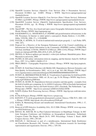 [136] OpenGIS Location Services (OpenLS): Core Services [Part 4 Presentation Service].
      Document 03-006r3, typ D-RFC. Přístup z WWW: http://www.opengeospatial.org/
      standards/olscore
[137] OpenGIS Location Services (OpenLS): Core Services [Parts 5 Route Service]. Dokument
      03-006r3, typ D-RFC. Přístup z WWW: http://www.opengeospatial.org/standards/olscore
[138] OpenGIS® Location Service (OpenLS) Implementation Speciﬁcation: Core Services.
      Document 05-016, typ IS. Přístup z WWW: http://www.opengeospatial.org/standards/
      olscore
[139] OpenJUMP – The free, Java based and open source Geographic Information System for the
      World. Přístup z WWW: http://openjump.org/
[140] PAUKNEROVÁ, E.; TRYHUBOVÁ, P. INSPIRE and geoinformation infrastructure in the
      CR: Prezentace. In Internet ve státní správě a samosprávě, Hradec Králové, 3.-4.6.2006. -
      Zdiby: VÚGTK, 2006. 27 s. 1 CD-ROM.
[141] PAVLÍK, Z.; KÜHNL, K. Úvod do kvantitativních metod pro geografy. 1. vyd. Praha: SPN,
      1982. 267s.
[142] Proposal for a Directive of the European Parliament and of the Council establishing an
      Infrastructure for Spatial Information in the Community (INSPIRE) [online]. COM(2004)
      516 ﬁnal, kód Rady 11781/04, 2004/0175 (COD).[cit. 2004-12-01]. Přístup z WWW: http://
      inspire.jrc.it/proposal/COM_2004_0516_F_EN_ACTE.pdf
[143] PECINA, O. Webová aplikace pro interakci s webovými službami: Bakalářská práce. Brno:
      Masarykova univerzita, 2004.
[144] PLEWE, B. GIS online: infromation retrieval, mapping, and the Internet. Santa Fe: OnWord
      Press, 1997. 311 p. ISBN 1-56690-137-5.
[145] PROJ (PROJ.4 - Cartographic Projections Library). Přístup z WWW: http://proj.maptools.
      org
[146] PUNDT, H. Field Data Collection with Mobile GIS: Dependencies Between Semantics and
      Data Quality. In Geoinformatica. 2002, vol. 6, no 4, pp. 363–380. Přístup z WWW: http://
      www.ingentaconnect.com/content/klu/gein/2002/00000006/00000004/05099730.
[147] PUNDT, H.; BRINKKOTTER-RUNDE, K. Visualization of spatial data for ﬁeld based GIS.
      In Computers & Geosciences. 2000, vol. 26, no.1, pp. 51-56. Přístup z WWW: http://www.
      iamg.org/CGEditor/cg2000.htm.
[148] PUNDT, H.; KUHN, W. Dependencies between semantics and data quality - examples from
      the ﬁeld of mobile geo computing. In 1st AGILE Conference 1998 in Enschede International
      Institute for Aerospace Survey and Earth Sciences (ITC), Enschede, The Netherlands. 7 pp.
      Přístup také z WWW: http://www.uniroma1.it/DICEA/AGILE.HTM.
[149] PyWPS (Python Web Processing Service). Přístup z WWW: http://pywps.wald.intevation.
      org.
[150] R (The R Project). Přístup z WWW: http://www.r-project.org
[151] RAPANT, P. Úvod do geograﬁckých informačních systémů. Ostrava: VŠB-TUV, 2002. 110
      s. Přístup z WWW: http://gisak.vsb.cz/livecd/texty/UGIS.pdf
[152] RADA, R. Maintaining thesauri and metathesauri. International Classiﬁcation. 1990, č. 17,
      s. 58-164.
[153] Removal of GPS Selective Availability (SA). 20.12.2006. Přístup z WWW: www.ngs.noaa.
      gov/FGCS/info/sans_SA.
[154] ROULE, M.; KOCÁB, M. La Plan Cadastral Informatise en République Tcheque. In JEC
      Joint European Conference and Exhibition on Geographical Information. Netherlands
      Congress Centre The Hague, March 26-31, 1995: Proceedings. Volume 2. Basel: AKM
      Congress Service, 1995, s.99-105.
[155] ROULIN, C. Sub-thesauri as part of a metathesaurus. International Study Konference
      on Classiﬁcation Research (5th: Toronto, 1991), Classiﬁcation research for knowledge
      representation and organization. Elsevier, 1992, s. 329-336.
 