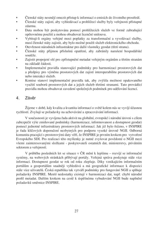 •     Členské státy nesmějí omezit přístup k informací o emisích do životního prostředí.
•     Členské státy zajistí, aby vyhledávací a prohlížecí služby byly veřejnosti přístupné
      zdarma.
•     Data mohou být poskytována pomocí prohlížecích služeb ve formě zabraňující
      opětovnému použití a mohou obsahovat licenční smlouvu.
•     Vybírají-li orgány veřejné moci poplatky za transformační a vyvolávací služby,
      musí členské státy zajistit, aby bylo možné použít služeb elektronického obchodu.
•     Otevřenost národních infrastruktur pro další vlastníky geodat (třetí stranu).
•     Členské státy přijmou příslušná opatření, aby zabránily narušení hospodářské
      soutěže.
•     Zajistit propojení sítí pro zpřístupnění metadat veřejným orgánům a třetím stranám
      na základě žádosti.
•     Implementační pravidla stanovující podmínky pro harmonizaci prostorových dat
      a předpisy pro výměnu prostorových dat zajistí interoperabilitu prostorových dat
      nebo interakci služeb.
•     Komise stanoví implementační pravidla tak, aby zvýšila možnost opakovaného
      využití souborů prostorových dat a jejich služeb třetími stranami. Tato prováděcí
      pravidla mohou obsahovat zavedení společných podmínek pro udělování licencí.

4.    Závěr

      Žijeme v době, kdy kvalita a kvantita informací o světě kolem nás se vyvíjí úžasnou
rychlostí. Zvyšují se požadavky na uchovávání a zpracovávání informací.
      V současnosti je vyvíjena řada aktivit na globální, evropské i národní úrovni s cílem
zabezpečit výše zmiňované podmínky (harmonizace, informovanost a dostupnost geodat)
pomocí jednotné infrastruktury prostorových informací. Jak již bylo řečeno, v INSPIRE
je řada klíčových doporučení nezbytných pro podporu vysoké úrovně NGII. Odborná
komunita pracující s prostorovými daty věří, že INSPIRE je prvním krokem pro vytvoření
Evropského SDI. Pro realizaci této myšlenky je nutné zvyšovat povědomí o NGII mezi
všemi zainteresovanými složkami - poskytovateli ostatních dat, ministerstvy, privátním
sektorem a veřejností.
       V průběhu posledních let se situace v ČR mění k lepšímu – rozvíjí se informační
systémy, na webových stránkách přibývají portály. Veřejná správa poskytuje stále více
informací. Dostupnost geodat se rok od roku zlepšuje. Díky vznikajícím informačním
portálům a geoportálům snadněji vyhledává a má geograﬁcké informace k dispozici
stále více uživatelů. Česká republika tak vytváří podmínky pro fungování NGII a splňuje
požadavky INSPIRE. Menší nedostatky existují v harmonizaci dat, např. chybí národní
proﬁl metadat. Dalším krokem na cestě k úspěšnému vybudování NGII bude naplnění
požadavků směrnice INSPIRE.




                                          27
 