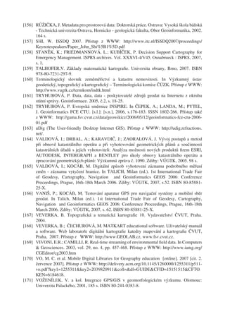 [156] RŮŽIČKA, J. Metadata pro prostorová data: Doktorská práce. Ostrava: Vysoká škola báňská
      - Technická univerzita Ostrava, Hornicko - geologická fakulta, Obor Geoinformatika, 2002.
      164 s.
[157] SHI, W. ISSDQ 2007. Přístup z WWW: http://www.itc.nl/ISSDQ2007/proceedings/
      Keynotespeakers/Paper_John_Shi%5B1%5D.pdf
[158] STANĚK, K.; FRIEDMANNOVÁ, L.; KUBÍČEK, P. Decision Support Cartography for
      Emergency Management. ISPRS archives. Vol. XXXVI-4/V45. Osnabrueck : ISPRS, 2007,
      s. 1.
[159] TALHOFER,V. Základy matematické kartograﬁe. Universita obrany, Brno, 2007. ISBN
      978-80-7231-297-9.
[160] Terminologický slovník zeměměřictví a katastru nemovitosti. In Výzkumný ústav
      geodetický, topograﬁcký a kartograﬁcký – Terminologická komise ČÚZK. Přístup z WWW:
      http://www.vugtk.cz/termkom/indtk.html
[161] TRYHUBOVÁ, P. Data, data, data - poskytovatelé zdrojů geodat na Internetu z okruhu
      státní správy. Geoinformace. 2005, č.2, s. 18-25.
[162] TRYHUBOVÁ, P. Evropská směrnice INSPIRE. In ČEPEK, A.; LANDA, M.; PYTEL,
      J. Geoinformatics FCE CTU. [s.l.]: [s.n.], 2006, s.176-183. ISSN 1802-266. Přístup také
      z WWW: http://gama.fsv.cvut.cz/data/geowikicz/2006/05/12/geoinformatics-fce-ctu-2006-
      01.pdf
[163] uDig (The User-friendly Desktop Internet GIS). Přístup z WWW: http://udig.refractions.
      net/.
[164] VALDOVÁ, I.; DRBAL, A.; KARAVDIĆ, J.; ZAORALOVÁ, J. Vývoj postupů a metod
      při obnově katastrálního operátu a při vyhotovování geometrických plánů a součinnosti
      katastrálních úřadů s jejich vyhotoviteli: Analýza možnosti nových produktů ﬁrem ESRI,
      AUTODESK, INTERGRAPH a BENTLEY pro úkoly obnovy katastrálního operátu a
      zpracování geometrických plánů: Výzkumná zpráva č. 1090. Zdiby: VÚGTK, 2005. 98 s.
[165] VALDOVÁ, I.; KOCÁB, M. Digitální způsob vyhotovení záznamu podrobného měření
      změn - záznamu vytyčení hranice. In TALICH, Milan (ed.). 1st International Trade Fair
      of Geodesy, Cartography, Navigation and Geoinformatics GEOS 2006: Conference
      Proceedings, Prague, 16th-18th March 2006. Zdiby: VÚGTK, 2007, s.52. ISBN 80-85881-
      25-X.
[166] VANIŠ, P.; KOCÁB, M. Testování aparatur GPS pro navigační systémy a mobilní sběr
      geodat. In Talich, Milan (ed.). 1st International Trade Fair of Geodesy, Cartography,
      Navigation and Geoinformatics GEOS 2006: Conference Proceedings, Prague, 16th-18th
      March 2006. Zdiby: VÚGTK, 2007, s. 62. ISBN 80-85881-25-X.
[167] VEVERKA, B. Topograﬁcká a tematická kartograﬁe 10. Vydavatelství ČVUT, Praha.
      2004.
[168] VEVERKA, B.; ČECHUROVÁ, M. MATKART educational software. Uživatelský manuál
      a software. Web laboratoře digitálni kartograﬁe katedry mapování a kartograﬁe ČVUT,
      Praha, 2007. Přístup z WWW: http://www.GEOLAB.cz, www.fsv.cvut.cz.
[169] VIVONI, E.R.; CAMILLI, R. Real-time streaming of environmental ﬁeld data. In Computers
      & Geosciences. 2003, vol. 29, no. 4, pp. 457-468. Přístup z WWW: http://www.iamg.org/
      CGEditor/cg2003.htm
[170] VO, M. C. et al. Mobile Digital Libraries for Geography education [online]. 2007 [cit. 2.
      července 2007]. Přístup z WWW: http://delivery.acm.org/10.1145/1260000/1255311/p511-
      vo.pdf?key1=1255311&key2=2039820911&coll=&dl=GUIDE&CFID=15151515&CFTO
      KEN=6184618.
[171] VOŽENÍLEK, V. a kol. Integrace GPS/GIS v geomorfologickém výzkumu. Olomouc:
      Univerzita Palackého, 2001, 185 s. ISBN 80-244-0383-8.
 