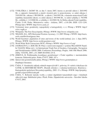 [172] VYHLÁŠKA č. 26/2007 Sb. ze dne 5. února 2007, kterou se provádí zákon č. 265/1992
      Sb., o zápisech vlastnických a jiných věcných práv k nemovitostem, ve znění zákona č.
      210/1993 Sb., zákona č. 90/1996 Sb. , a zákon č. 344/1992 Sb., o katastru nemovitostí České
      republiky (katastrální zákon), ve znění zákona č. 89/1996 Sb., ve znění vyhlášky č. 79/1998
      Sb., vyhlášky č. 113/2000 Sb. a vyhlášky č. 163/2001 Sb. In Sbírka zákonů České republiky.
      Částka 21-40. Praha: Ministerstvo vnitra - tiskárna, 2007, s.118-206. ISSN 1211-1244.
      Přístup také z WWW: http://www.cuzk.cz/
[173] Výzkumný ústav geodetický, topograﬁcký a kartograﬁcký, v.v.i. Přístup z WWW: http://
      www.vugtk.cz
[174] Wikipedia: The Free Encyclopedia. Přístup z WWW: http://www.wikipedia.com
[175] WILSON, D.L. GPS Horizontal Position Accuracy. 2.1.2007 Přístup z WWW: http://users.
      erols.com/dlwilson/gpsacc.htm
[176] World Gazetteer: population of cities and towns of the world [online]. [cit. 1. října 2007].
      Přístup z WWW: http://www.world-gazetteer.com/
[177] World Wide Web Consorcium (W3C). Přístup z WWW: http://www.w3.org/
[178] ZAORALOVÁ, J.; KOCÁB, M. Práce s rastrovými mapami v systému MicroGEOS Nautil.
      In TALICH, Milan (ed.). 1st International Trade Fair of Geodesy, Cartography, Navigation
      and Geoinformatics GEOS 2006: Conference Proceedings, Prague, 16th-18th March 2006.
      Zdiby: VÚGTK, 2007, s.53. ISBN 80-85881-25-X.
[179] ZIMOVÁ, R. Problematika koordinace geoinformací v České republice v mezinárodním
      kontextu: Doktorská práce. Praha: ČVUT, 2000. 107 s.
[180] Zpracování geometrického plánu. Přístup z WWW: http://www.geometrplan.cz
      Doplňující literatura:
[181] ČADA, V. Geodetické základy státních mapových děl 1. poloviny 19. století a lokalizace do
      S-JTSK. In HISTORICKÉ MAPY. Zborník referátov z vedeckej konferencie. Bratislava :
      Kartograﬁcká spoločnost Slovenskej republiky, 2005. 15 s. Přístup z WWW: http://projekty.
      geolab.cz/gacr/a/ﬁles/cada.pdf
[182] ČADA, V. Robustní metody tvorby a vedení digitálních katastrálních map v lokalitách
      sáhových map: Habilitační práce. Plzeň; Praha: Západočeská univerzita - Stavební fakulta
      CVUT, 2003.
 